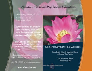 Homeless Memorial Day Service & Luncheon

      Wednesday, January 25, 2011
     Service: 11 am
     Luncheon: 12 pm


     Come celebrate the strength
     and courage of those who
     were homeless and passed
    from our daily lives in 2011

  Food Catering provided by the
  Johnson & Wales University
  Feinstein Center for Community      Memorial Day Service & Luncheon
  Service
                                            Beneficent Church Meeting House
 For more information contact                     & Round Top Center
 RI Coalition for the Homeless at                300 Weybosett Street
                                                   Providence, RI
401-721-5685 or eric@rihomeless.org

        www.rihomeless.org
 