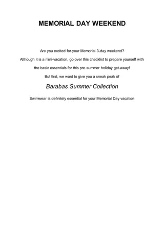 MEMORIAL DAY WEEKEND
Are you excited for your Memorial 3-day weekend?
Although it is a mini-vacation, go over this checklist to prepare yourself with
the basic essentials for this pre-summer holiday get-away!
But first, we want to give you a sneak peak of
Barabas Summer Collection
Swimwear is definitely essential for your Memorial Day vacation
 