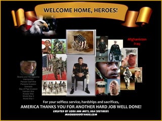 WELCOME HOME, HEROES!



                                                                                Afghanistan
                                                                                   Iraq




Bosnia and Herzegovina
      Intervention
   Persian Gulf War
   Panama Invasion
        Grenada
 Bay of Pigs Invasion
     Vietnam War
     Korean War
     World War II
      World War I
                         For your selfless service, hardships and sacrifices,
   AMERICA THANKS YOU FOR ANOTHER HARD JOB WELL DONE!
                               Created by Cora Ann Metz, USA (Retired)
                                       MAIOUI2000@YAHOO.COM
 