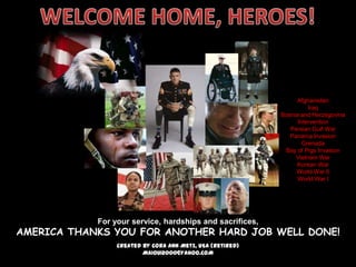 Afghanistan
                                                                     Iraq
                                                           Bosnia and Herzegovina
                                                                 Intervention
                                                              Persian Gulf War
                                                              Panama Invasion
                                                                   Grenada
                                                            Bay of Pigs Invasion
                                                                Vietnam War
                                                                Korean War
                                                                World War II
                                                                 World War I




            For your service, hardships and sacrifices,
AMERICA THANKS YOU FOR ANOTHER HARD JOB WELL DONE!
                 Created by Cora Ann Metz, USA (Retired)
                         MAIOUI2000@YAHOO.COM
 