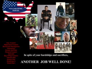 WELCOME HOME,
          HEROES!




     Iraq Invasion
 Afghanistan Invasion
Bosnia and Herzegovina
      Intervention
   Persian Gulf War
   Panama Invasion
        Grenada
 Bay of Pigs Invasion     In spite of your hardships and sacrifices,
     Vietnam War
      Korean War
      World War II
      World War I        ANOTHER JOB WELL DONE!
 