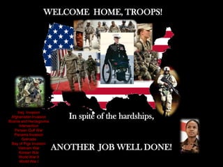 WELCOME HOME, TROOPS!




     Iraq Invasion
 Afghanistan Invasion
Bosnia and Herzegovina
                            In spite of the hardships,
      Intervention
   Persian Gulf War
   Panama Invasion
        Grenada
 Bay of Pigs Invasion
     Vietnam War
      Korean War
                         ANOTHER JOB WELL DONE!
      World War II
      World War I
 