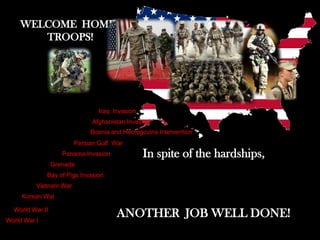 WELCOME HOME,
       TROOPS!




                                Iraq Invasion
                              Afghanistan Invasion
                             Bosnia and Herzegovina Intervention
                        Persian Gulf War
                    Panama Invasion             In spite of the hardships,
                 Grenada
              Bay of Pigs Invasion
          Vietnam War
     Korean War

  World War II
World War I
                                      ANOTHER JOB WELL DONE!
 