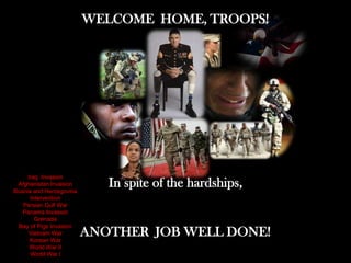 WELCOME HOME, TROOPS!




     Iraq Invasion
 Afghanistan Invasion
Bosnia and Herzegovina
                            In spite of the hardships,
      Intervention
   Persian Gulf War
   Panama Invasion
        Grenada
 Bay of Pigs Invasion
     Vietnam War
      Korean War
                         ANOTHER JOB WELL DONE!
      World War II
      World War I
 