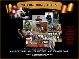 WELCOME HOME, HEROES!




                                                              Afghanistan
                                                                   Iraq
                                                         Bosnia and Herzegovina
                                                               Intervention
                                                            Persian Gulf War
                                                            Panama Invasion
                                                                 Grenada
                                                          Bay of Pigs Invasion
                                                              Vietnam War
                                                              Korean War
                                                              World War II
                                                               World War I


           For your service, hardships and sacrifices,
AMERICA THANKS YOU FOR ANOTHER HARD JOB WELL DONE!
             Created by Cora Ann Metz, USA (Retired)
                     MAIOUI2000@YAHOO.COM
 
