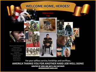 WELCOME HOME, HEROES!
                                            Afghanistan
                                                Iraq




Bosnia and Herzegovina
      Intervention
   Persian Gulf War
   Panama Invasion
        Grenada
 Bay of Pigs Invasion
     Vietnam War
     Korean War
     World War II
      World War I        For your selfless service, hardships and sacrifices,
    AMERICA THANKS YOU FOR ANOTHER HARD JOB WELL DONE!
                               Created by Cora Ann Metz, USA (Retired)
                                       MAIOUI2000@YAHOO.COM
 