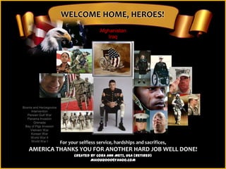 WELCOME HOME, HEROES!
                                            Afghanistan
                                                Iraq




Bosnia and Herzegovina
      Intervention
   Persian Gulf War
   Panama Invasion
        Grenada
 Bay of Pigs Invasion
     Vietnam War
     Korean War
     World War II
      World War I        For your selfless service, hardships and sacrifices,
    AMERICA THANKS YOU FOR ANOTHER HARD JOB WELL DONE!
                               Created by Cora Ann Metz, USA (Retired)
                                       MAIOUI2000@YAHOO.COM
 