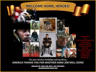WELCOME HOME, HEROES!




                                                              Afghanistan
                                                                   Iraq
                                                         Bosnia and Herzegovina
                                                               Intervention
                                                            Persian Gulf War
                                                            Panama Invasion
                                                                 Grenada
                                                          Bay of Pigs Invasion
                                                              Vietnam War
                                                              Korean War
                                                              World War II
                                                               World War I
           For your service, hardships and sacrifices,
AMERICA THANKS YOU FOR ANOTHER HARD JOB WELL DONE!
             Created by Cora Ann Metz, USA (Retired)
                     MAIOUI2000@YAHOO.COM
 