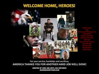 WELCOME HOME, HEROES!



                                                              Afghanistan
                                                                   Iraq
                                                         Bosnia and Herzegovina
                                                               Intervention
                                                            Persian Gulf War
                                                            Panama Invasion
                                                                 Grenada
                                                          Bay of Pigs Invasion
                                                              Vietnam War
                                                              Korean War
                                                              World War II
                                                               World War I




           For your service, hardships and sacrifices,
AMERICA THANKS YOU FOR ANOTHER HARD JOB WELL DONE!
             Created by Cora Ann Metz, USA (Retired)
                     MAIOUI2000@YAHOO.COM
 