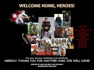 WELCOME HOME, HEROES!



                                                                Afghanistan
                                                                     Iraq
                                                           Bosnia and Herzegovina
                                                                 Intervention
                                                              Persian Gulf War
                                                              Panama Invasion
                                                                   Grenada
                                                            Bay of Pigs Invasion
                                                                Vietnam War
                                                                Korean War
                                                                World War II
                                                                 World War I




            For your service, hardships and sacrifices,
AMERICA THANKS YOU FOR ANOTHER HARD JOB WELL DONE!
                 Created by Cora Ann Metz, USA (Retired)
                         MAIOUI2000@YAHOO.COM
 