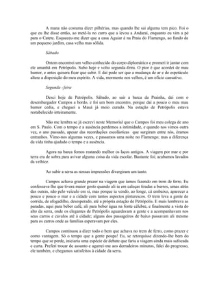 A mana não costuma dizer pilhérias, mas quando lhe sai alguma tem pico. Foi o
que eu lhe disse então, ao metê-la no carro que a levou a Andaraí, enquanto eu vim a pé
para o Catete. Esqueceu-me dizer que a casa Aguiar é na Praia do Flamengo, ao fundo de
um pequeno jardim, casa velha mas sólida.
Sábado
Ontem encontrei um velho conhecido do corpo diplomático e prometi ir jantar com
ele amanhã em Petrópolis. Subo hoje e volto segunda-feira. O pior é que acordei de mau
humor, e antes quisera ficar que subir. E daí pode ser que a mudança de ar e de espetáculo
altere a disposição do meu espírito. A vida, mormente nos velhos, é um oficio cansativo.
Segunda -feira
Desci hoje de Petrópolis. Sábado, ao sair a barca da Prainha, dei com o
desembargador Campos a bordo, e foi um bom encontro, porque daí a pouco o meu mau
humor cedia, e cheguei a Mauá já meio curado. Na estação de Petrópolis estava
restabelecido inteiramente.
Não me lembra se já escrevi neste Memorial que o Campos foi meu colega de ano
em S. Paulo. Com o tempo e a ausência perdemos a intimidade, e quando nos vimos outra
vez, o ano passado, apesar das recordações escolásticas que surgiram entre nós, éramos
entranhos. Vimo-nos algumas vezes, e passamos uma noite no Flamengo; mas a diferença
da vida tinha ajudado o tempo e a ausência.
Agora na barca fomos reatando melhor os laços antigos. A viagem por mar e por
terra era de sobra para avivar alguma coisa da vida escolar. Bastante foi; acabamos lavados
da velhice.
Ao subir a serra as nossas impressões divergiram um tanto.
Campos achava grande prazer na viagem que íamos fazendo em trem de ferro. Eu
confessava-lhe que tivera maior gosto quando ali ia em caleças tiradas a burros, umas atrás
das outras, não pelo veículo em si, mas porque ia vendo, ao longe, cá embaixo, aparecer a
pouco e pouco o mar e a cidade com tantos aspectos pinturescos. O trem leva a gente de
corrida, de afogadilho, desesperado, até a própria estação de Petrópolis. E mais lembrava as
paradas, aqui para beber café, ali para beber água na fonte célebre, e finalmente a vista do
alto da serra, onde os elegantes de Petrópolis aguardavam a gente e a acompanhavam nos
seus carros e cavalos até à cidade; alguns dos passageiros de baixo passavam ali mesmo
para os carros onde as famílias esperavam por eles.
Campos continuou a dizer todo o bem que achava no trem de ferro, como prazer e
como vantagem. Só o tempo que a gente poupa! Eu, se retorquisse dizendo-lhe bem do
tempo que se perde, iniciaria uma espécie de debate que faria a viagem ainda mais sufocada
e curta. Preferi trocar de assunto e agarrei-me aos derradeiros minutos, falei do progresso,
ele também, e chegamos satisfeitos à cidade da serra.

 