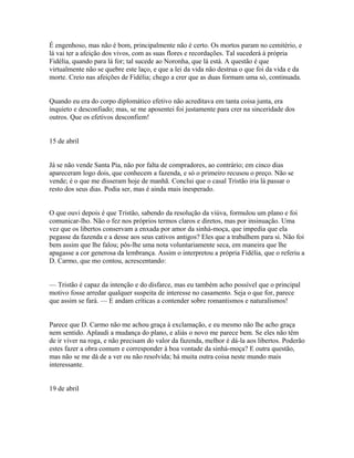 É engenhoso, mas não é bom, principalmente não é certo. Os mortos param no cemitério, e
lá vai ter a afeição dos vivos, com as suas flores e recordações. Tal sucederá à própria
Fidélia, quando para lá for; tal sucede ao Noronha, que lá está. A questão é que
virtualmente não se quebre este laço, e que a lei da vida não destrua o que foi da vida e da
morte. Creio nas afeições de Fidélia; chego a crer que as duas formam uma só, continuada.
Quando eu era do corpo diplomático efetivo não acreditava em tanta coisa junta, era
inquieto e desconfiado; mas, se me aposentei foi justamente para crer na sinceridade dos
outros. Que os efetivos desconfiem!
15 de abril
Já se não vende Santa Pia, não por falta de compradores, ao contrário; em cinco dias
apareceram logo dois, que conhecem a fazenda, e só o primeiro recusou o preço. Não se
vende; é o que me disseram hoje de manhã. Conclui que o casal Tristão iria lá passar o
resto dos seus dias. Podia ser, mas é ainda mais inesperado.
O que ouvi depois é que Tristão, sabendo da resolução da viúva, formulou um plano e foi
comunicar-lho. Não o fez nos próprios termos claros e diretos, mas por insinuação. Uma
vez que os libertos conservam a enxada por amor da sinhá-moça, que impedia que ela
pegasse da fazenda e a desse aos seus cativos antigos? Eles que a trabalhem para si. Não foi
bem assim que lhe falou; pôs-lhe uma nota voluntariamente seca, em maneira que lhe
apagasse a cor generosa da lembrança. Assim o interpretou a própria Fidélia, que o referiu a
D. Carmo, que mo contou, acrescentando:
— Tristão é capaz da intenção e do disfarce, mas eu também acho possível que o principal
motivo fosse arredar qualquer suspeita de interesse no casamento. Seja o que for, parece
que assim se fará. — E andam críticas a contender sobre romantismos e naturalismos!
Parece que D. Carmo não me achou graça à exclamação, e eu mesmo não lhe acho graça
nem sentido. Aplaudi a mudança do plano, e aliás o novo me parece bem. Se eles não têm
de ir viver na roga, e não precisam do valor da fazenda, melhor é dá-la aos libertos. Poderão
estes fazer a obra comum e corresponder à boa vontade da sinhá-moça? E outra questão,
mas não se me dá de a ver ou não resolvida; há muita outra coisa neste mundo mais
interessante.
19 de abril

 
