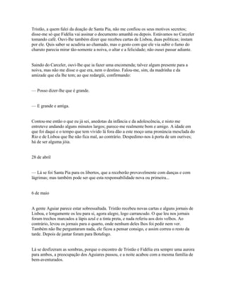 Tristão, a quem falei da doação de Santa Pia, não me confiou os seus motivos secretos;
disse-me só que Fidélia vai assinar o documento amanhã ou depois. Estávamos no Carceler
tomando café. Ouvi-lhe também dizer que recebeu cartas de Lisboa, duas políticas; instam
por ele. Quis saber se acudiria ao chamado, mas o gesto com que ele via subir o fumo do
charuto parecia mirar tão-somente a noiva, o altar e a felicidade; não ousei passar adiante.
Saindo do Carceler, ouvi-lhe que ia fazer uma encomenda; talvez algum presente para a
noiva, mas não me disse o que era, nem o destino. Falou-me, sim, da madrinha e da
amizade que ela lhe tem; ao que redargüi, confirmando:
— Posso dizer-lhe que é grande.
— E grande e antiga.
Contou-me então o que eu já sei, anedotas da infância e da adolescência, e nisto me
entreteve andando alguns minutos largos; parece-me realmente bom e amigo. A idade em
que foi daqui e o tempo que tem vivido lá fora dão a este moço uma pronúncia mesclada do
Rio e de Lisboa que lhe não fica mal, ao contrário. Despedimo-nos à porta de um ourives;
há de ser alguma jóia.
28 de abril
— Lá se foi Santa Pia para os libertos, que a receberão provavelmente com danças e com
lágrimas; mas também pode ser que esta responsabilidade nova ou primeira...
6 de maio
A gente Aguiar parece estar sobressaltada. Tristão recebeu novas cartas e alguns jornais de
Lisboa, e longamente os leu para si, agora alegre, logo carrancudo. O que leu nos jornais
foram trechos marcados a lápis azul e a tinta preta, e nada referiu aos dois velhos. Ao
contrário, levou os jornais para o quarto, onde nenhum deles lhos foi pedir nem ver.
Também não lhe perguntaram nada, ele ficou a pensar consigo, e assim correu o resto da
tarde. Depois de jantar foram para Botafogo.
Lá se desfizeram as sombras, porque o encontro de Tristão e Fidélia era sempre uma aurora
para ambos, a preocupação dos Aguiares passou, e a noite acabou com a mesma família de
bem-aventurados.

 