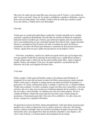 Não estive lá; soube isto por mana Rita, que conversou com D. Carmo, e veio confiar-me
tudo "como a um cofre", disse ela. Eu aceitei a confidência e agradeci a definição, e aqui as
deixo com esta linha última. Em verdade. Tristão é feito de modo que a política o pode
levar sem esforço, e Fidélia retê-lo sem dificuldade.
8 de maio
Tristão quer ser casado pelo padre Bessa e pediu-lho. O padre mal pôde ouvir o pedido,
consentiu e agradeceu deslumbrado. Há uma idéia de simetria na bênção do casamento
dada pelo mesmo sacerdote que o batizou, que entrará por alguma coisa na resolução do
noivo, mas também pode ser que a principal intenção fosse fazê-lo feliz. Aquele sacerdote
obscuro e escondido na Praia Formosa virá subir a escadaria da matriz da Glória (o
casamento é na matriz da Glória) para abençoar o casamento de duas pessoas lustrosas e
vistosas. Aguiar disse-me que o padre está que parecia ser ele próprio o noivo.
— Note bem, conselheiro, concluiu ele, dando-me aquela noticia que é já de alguns dias,
note que quando Tristão lhe fez presente de uma batina nova, o padre Bessa recebeu-a
vexado, porque então a velhice da sua lhe entrou melhor pelos olhos. Agora a alegria é
grande e franca, não imagina. Creio que e do papel espiritual e sacramental que lhe
oferecem; ele já não casa ninguém há muitos anos.
15 de maio
Enfim, casados. Venho agora da Prainha, aonde os fui embarcar para Petrópolis. O
casamento foi ao meio-dia em ponto na matriz da Glória, poucas pessoas, muita comoção.
Fidélia vestia escuro e afogado, as mangas presas nos pulsos por botões de granada, e o
gesto grave. D. Carmo, austeramente posta, é verdade, ia cheia de riso, e o marido também.
Tristão estava radiante. Ao subir a escadaria, troquei um olhar com a mana Rita, e creio que
sorrimos; não sei se nela, mas em mim era a lembrança daquele dia do cemitério, e do que
lhe ouvi sobre a viúva Noronha. Aí vínhamos nós com ela a outras núpcias. Tal era a
vontade do Destino. Chamo-lhe assim, para dar um nome a que a leitura antiga me
acostumou, e francamente gosto dele. Tem um ar fixo e definitivo. Ao cabo, rima com
divino, e poupa-me a cogitações filosóficas.
Na igreja havia curiosos do bairro, damas principalmente. Cada uma destas era pouca para
apanhar com os olhos as figuras dos noivos, desde a porta até o altar-mor. Movimento,
sussurro, cabeças inclinadas, tudo isso encheria este pedaço de papel sem proveito. Mais
interessante seria o que alguma boca disse do primeiro casamento e suas alegrias, e da
viúva e suas tristezas, e os demais quartos dessa perpétua lua da criação.

 