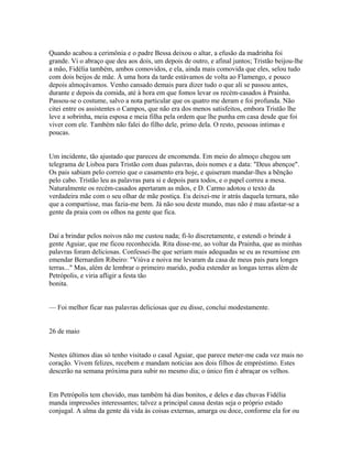 Quando acabou a cerimônia e o padre Bessa deixou o altar, a efusão da madrinha foi
grande. Vi o abraço que deu aos dois, um depois de outro, e afinal juntos; Tristão beijou-lhe
a mão, Fidélia também, ambos comovidos, e ela, ainda mais comovida que eles, selou tudo
com dois beijos de mãe. À uma hora da tarde estávamos de volta ao Flamengo, e pouco
depois almoçávamos. Venho cansado demais para dizer tudo o que ali se passou antes,
durante e depois da comida, até à hora em que fomos levar os recém-casados à Prainha.
Passou-se o costume, salvo a nota particular que os quatro me deram e foi profunda. Não
citei entre os assistentes o Campos, que não era dos menos satisfeitos, embora Tristão lhe
leve a sobrinha, meia esposa e meia filha pela ordem que lhe punha em casa desde que foi
viver com ele. Também não falei do filho dele, primo dela. O resto, pessoas intimas e
poucas.
Um incidente, tão ajustado que pareceu de encomenda. Em meio do almoço chegou um
telegrama de Lisboa para Tristão com duas palavras, dois nomes e a data: "Deus abençoe".
Os pais sabiam pelo correio que o casamento era hoje, e quiseram mandar-lhes a bênção
pelo cabo. Tristão leu as palavras para si e depois para todos, e o papel correu a mesa.
Naturalmente os recém-casados apertaram as mãos, e D. Carmo adotou o texto da
verdadeira mãe com o seu olhar de mãe postiça. Eu deixei-me ir atrás daquela ternura, não
que a compartisse, mas fazia-me bem. Já não sou deste mundo, mas não é mau afastar-se a
gente da praia com os olhos na gente que fica.
Daí a brindar pelos noivos não me custou nada; fi-lo discretamente, e estendi o brinde à
gente Aguiar, que me ficou reconhecida. Rita disse-me, ao voltar da Prainha, que as minhas
palavras foram deliciosas. Confessei-lhe que seriam mais adequadas se eu as resumisse em
emendar Bernardim Ribeiro: "Viúva e noiva me levaram da casa de meus pais para longes
terras..." Mas, além de lembrar o primeiro marido, podia estender as longas terras além de
Petrópolis, e viria afligir a festa tão
bonita.
— Foi melhor ficar nas palavras deliciosas que eu disse, conclui modestamente.
26 de maio
Nestes últimos dias só tenho visitado o casal Aguiar, que parece meter-me cada vez mais no
coração. Vivem felizes, recebem e mandam noticias aos dois filhos de empréstimo. Estes
descerão na semana próxima para subir no mesmo dia; o único fim é abraçar os velhos.
Em Petrópolis tem chovido, mas também há dias bonitos, e deles e das chuvas Fidélia
manda impressões interessantes; talvez a principal causa destas seja o próprio estado
conjugal. A alma da gente dá vida às coisas externas, amarga ou doce, conforme ela for ou

 