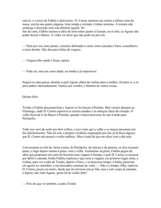 estiver, e o texto de Fidélia é dulcíssimo. D. Carmo mostrou-me ontem a última carta da
moça, escrita nas quatro páginas, letra miúda e cerrada, e linhas estreitas. A ternura não
embarga a discrição nem esta diminui aquela. No
fim da carta, Fidélia insinua a idéia de irem todos quatro à Europa, ou os três, se Aguiar não
puder deixar o Banco. A velha vai dizer que não pode ser por ora.
— Nem por ora, nem jamais, concluiu dobrando a carta; estou cansada e fraca, conselheiro,
e meia doente. Não dou para folias de viagens.
— Viagens dão saúde e força, opinei.
— Pode ser, mas em outra idade; na minha é já impossível.
Seguiu-se uma pausa, durante a qual Aguiar olhou de soslaio para a mulher, ela para si, e eu
para ambos alternadamente. Entrou um vizinho, e falamos de outras coisas.
Quinta-feira
Tristão e Fidélia desceram hoje e Aguiar os foi buscar à Prainha. Dali vieram almoçar ao
Flamengo, onde D. Carmo esperava os recém-casados e os abraçou cheia de coração. O
velho ficou de ir do Banco à Prainha, quando a barca houvesse de sair à tarde para
Petrópolis.
Tudo isso ouvi de noite aos dois velhos, e ouvi mais que a velha e os moços passaram um
dia deleitosíssimo. Não foi este o próprio vocábulo empregado por ela; já lá disse algures
que D. Carmo não possui o estilo enfático. Mas o total do que me disse vem a dar nele.
Conversaram os três de várias coisas, de Petrópolis, de música e de pintura; os dois tocaram
piano, e logo depois saíram à praia, com a velha. Justamente na praia, Fidélia pegou da
idéia que propusera em carta de fazerem uma viagem à Europa, à qual D. Carmo se recusou
por débil e cansada. Então Fidélia explicou o que seria a viagem; em primeiro lugar curta, a
Lisboa, para ver a mãe de Tristão, depois a Paris, e se houvesse tempo, à Itália; partiriam
em agosto ou setembro, e em dezembro estariam de volta. — Não é o tempo, filha, replicou
D. Carmo; pouco ou muito, desde que lá estivesse iria ao fim, mas é este corpo já cansado,
e depois, não indo Aguiar, quem há de cuidar dele?
— Pois ele que vá também, acudiu Tristão.

 