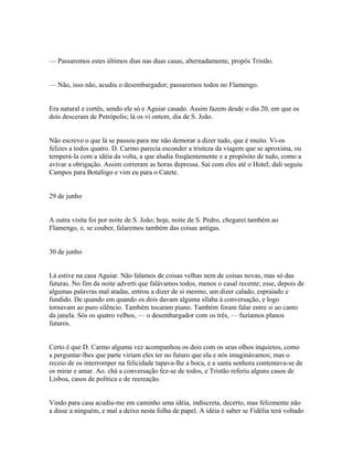 — Passaremos estes últimos dias nas duas casas, alternadamente, propôs Tristão.
— Não, isso não, acudiu o desembargador; passaremos todos no Flamengo.
Era natural e cortês, sendo ele só e Aguiar casado. Assim fazem desde o dia 20, em que os
dois desceram de Petrópolis; lá os vi ontem, dia de S. João.
Não escrevo o que lá se passou para me não demorar a dizer tudo, que é muito. Vi-os
felizes a todos quatro. D. Carmo parecia esconder a tristeza da viagem que se aproxima, ou
temperá-la com a idéia da volta, a que aludia freqüentemente e a propósito de tudo, como a
avivar a obrigação. Assim correram as horas depressa. Sai com eles até o Hotel; dali seguiu
Campos para Botafogo e vim eu para o Catete.
29 de junho
A outra visita foi por noite de S. João; hoje, noite de S. Pedro, chegarei também ao
Flamengo, e, se couber, falaremos também das coisas antigas.
30 de junho
Lá estive na casa Aguiar. Não falamos de coisas velhas nem de coisas novas, mas só das
futuras. No fim da noite adverti que falávamos todos, menos o casal recente; esse, depois de
algumas palavras mal atadas, entrou a dizer de si mesmo, um dizer calado, espraiado e
fundido. De quando em quando os dois davam alguma sílaba à conversação, e logo
tornavam ao puro silêncio. Também tocaram piano. Também foram falar entre si ao canto
da janela. Sós os quatro velhos, — o desembargador com os três, — fazíamos planos
futuros.
Certo é que D. Carmo alguma vez acompanhou os dois com os seus olhos inquietos, como
a perguntar-lhes que parte viriam eles ter no futuro que ela e nós imaginávamos; mas o
receio de os interromper na felicidade tapava-lhe a boca, e a santa senhora contentava-se de
os mirar e amar. Ao. chá a conversação fez-se de todos, e Tristão referiu alguns casos de
Lisboa, casos de política e de recreação.
Vindo para casa acudiu-me em caminho uma idéia, indiscreta, decerto, mas felizmente não
a disse a ninguém, e mal a deixo nesta folha de papel. A idéia é saber se Fidélia terá voltado

 