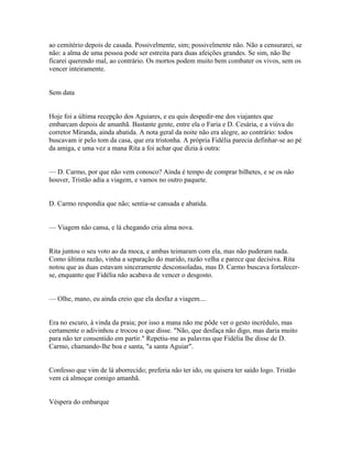 ao cemitério depois de casada. Possivelmente, sim; possivelmente não. Não a censurarei, se
não: a alma de uma pessoa pode ser estreita para duas afeições grandes. Se sim, não lhe
ficarei querendo mal, ao contrário. Os mortos podem muito bem combater os vivos, sem os
vencer inteiramente.
Sem data
Hoje foi a última recepção dos Aguiares, e eu quis despedir-me dos viajantes que
embarcam depois de amanhã. Bastante gente, entre ela o Faria e D. Cesária, e a viúva do
corretor Miranda, ainda abatida. A nota geral da noite não era alegre, ao contrário: todos
buscavam ir pelo tom da casa, que era tristonha. A própria Fidélia parecia definhar-se ao pé
da amiga, e uma vez a mana Rita a foi achar que dizia à outra:
— D. Carmo, por que não vem conosco? Ainda é tempo de comprar bilhetes, e se os não
houver, Tristão adia a viagem, e vamos no outro paquete.
D. Carmo respondia que não; sentia-se cansada e abatida.
— Viagem não cansa, e lá chegando cria alma nova.
Rita juntou o seu voto ao da moca, e ambas teimaram com ela, mas não puderam nada.
Como última razão, vinha a separação do marido, razão velha e parece que decisiva. Rita
notou que as duas estavam sinceramente desconsoladas, mas D. Carmo buscava fortalecerse, enquanto que Fidélia não acabava de vencer o desgosto.
— Olhe, mano, eu ainda creio que ela desfaz a viagem....
Era no escuro, à vinda da praia; por isso a mana não me pôde ver o gesto incrédulo, mas
certamente o adivinhou e trocou o que disse. "Não, que desfaça não digo, mas daria muito
para não ter consentido em partir." Repetiu-me as palavras que Fidélia lhe disse de D.
Carmo, chamando-lhe boa e santa, "a santa Aguiar".
Confesso que vim de lá aborrecido; preferia não ter ido, ou quisera ter saído logo. Tristão
vem cá almoçar comigo amanhã.
Véspera do embarque

 