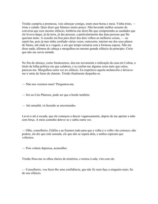Tristão cumpriu a promessa, veio almoçar comigo, eram onze horas e meia. Vinha triste, —
triste e calado. Quer dizer que falamos muito pouco. Não havendo melhor assunto de
conversa que esse mesmo silêncio, lembrou-me dizer-lhe que compreendia as saudades que
ele levava daqui, já da terra, já das pessoas, e particularmente das duas pessoas que lhe
queriam tanto. A ocasião era boa para dizer dos dois velhos as melhores coisas, — ou
repeti-las, pois já mas tinha confiado várias vezes; outrossim, inteirar-me dos seus planos
de futuro, até onde ia a viagem, e em que tempo tornaria com a formosa esposa. Não me
disse nada; afirmou de cabeça e mergulhou no mesmo grande silêncio do principio. Creio
que não me ouviu metade.
No fim do almoço, como fumássemos, deu-me novamente a indicação da casa em Lisboa, o
titulo da folha política em que colabora, e ia confiar-me alguma coisa mais que calou,
pareceu-me. Mergulhou outra vez no silêncio. Eu respeitava aquela melancolia e deixavame ir atrás do fumo do charuto. Tristão finalmente despediu-se.
— Não nos veremos mais? Perguntou-me.
— Irei ao Cais Pharoux, pode ser que a bordo também.
— Até amanhã; vá fazendo as encomendas.
Levei-o até à escada, que ele começou a descer vagarosamente, depois de me apertar a mão
com força. A meio caminho deteve-se e subiu outra vez.
— Olhe, conselheiro, Fidélia e eu fizemos tudo para que a velha e o velho vão conosco; não
podem, ela diz que está cansada, ele que não se separa dela, e ambos esperam que
voltemos.
— Pois voltem depressa, aconselhei.
Tristão fitou-me os olhos cheios de mistérios, e tornou à sala; vim com ele.
— Conselheiro, vou fazer-lhe uma confidência, que não fiz nem faço a ninguém mais; fio
do seu silêncio.

 