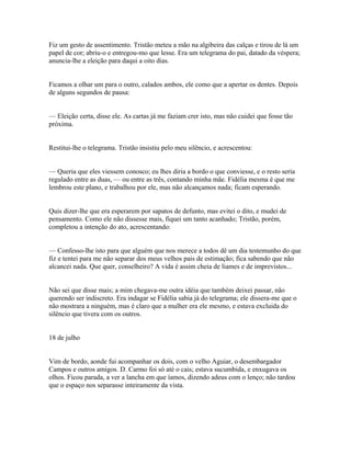 Fiz um gesto de assentimento. Tristão meteu a mão na algibeira das calças e tirou de lá um
papel de cor; abriu-o e entregou-mo que lesse. Era um telegrama do pai, datado da véspera;
anuncia-lhe a eleição para daqui a oito dias.
Ficamos a olhar um para o outro, calados ambos, ele como que a apertar os dentes. Depois
de alguns segundos de pausa:
— Eleição certa, disse ele. As cartas já me faziam crer isto, mas não cuidei que fosse tão
próxima.
Restitui-lhe o telegrama. Tristão insistiu pelo meu silêncio, e acrescentou:
— Queria que eles viessem conosco; eu lhes diria a bordo o que conviesse, e o resto seria
regulado entre as duas, — ou entre as três, contando minha mãe. Fidélia mesma é que me
lembrou este plano, e trabalhou por ele, mas não alcançamos nada; ficam esperando.
Quis dizer-lhe que era esperarem por sapatos de defunto, mas evitei o dito, e mudei de
pensamento. Como ele não dissesse mais, fiquei um tanto acanhado; Tristão, porém,
completou a intenção do ato, acrescentando:
— Confesso-lhe isto para que alguém que nos merece a todos dê um dia testemunho do que
fiz e tentei para me não separar dos meus velhos pais de estimação; fica sabendo que não
alcancei nada. Que quer, conselheiro? A vida é assim cheia de liames e de imprevistos...
Não sei que disse mais; a mim chegava-me outra idéia que também deixei passar, não
querendo ser indiscreto. Era indagar se Fidélia sabia já do telegrama; ele dissera-me que o
não mostrara a ninguém, mas é claro que a mulher era ele mesmo, e estava excluida do
silêncio que tivera com os outros.
18 de julho
Vim de bordo, aonde fui acompanhar os dois, com o velho Aguiar, o desembargador
Campos e outros amigos. D. Carmo foi só até o cais; estava sucumbida, e enxugava os
olhos. Ficou parada, a ver a lancha em que íamos, dizendo adeus com o lenço; não tardou
que o espaço nos separasse inteiramente da vista.

 
