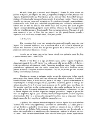 Os dois fomos para o mesmo hotel (Bragança). Depois de jantar saímos em
passeio de digestão, ao longo do rio. Então, a propósito dos tempos passados, falei do casal
Aguiar e do conhecimento que Rita me disse que ele tinha da vida e da mocidade dos dois
cônjuges. Confessei achar nestes um bom exemplo de aconchego e união. Talvez a minha
intenção secreta fosse passar dali ao casamento da própria sobrinha dele, suas condições e
circunstâncias, coisa difícil pela curiosidade que podia exprimir, e aliás não está nos meus
hábitos, mas ele não me deu azo nem tempo. Todo este foi pouco para dizer da gente
Aguiar. Ouvi com paciência, porque o assunto entrou a interessar-me depois das primeiras
palavras, e também porque o desembargador fala mui agradavelmente. Mas agora é tarde
para transcrever o que ele disse; fica para depois, um dia, quando houver passado a
impressão, e só me ficar de memória o que vale a pena guardar.
4 de fevereiro
Eia, resumamos hoje o que ouvi ao desembargador em Petrópolis acerca do casal
Aguiar. Não ponho os incidentes, nem as anedotas soltas, e até excluo os adjetivos que
tinham mais interesse na boca dele do que lhes poderia dar a minha pena; vão só os
precisos à compreensão de coisas e pessoas.
A razão que me leva a escrever isto é a que entende com a situação moral dos dois,
e prende um tanto com a viúva Fidélia.
Quanto à vida deles ei-la aqui em termos secos, curtos e apenas biográficos.
Aguiar casou guarda-livros. D. Carmo vivia então com a mãe, que era de Nova Friburgo, e
o pai, um relojoeiro suíço daquela cidade. Casamento a grado de todos. Aguiar continuou
guarda-livros, e passou de uma casa a outra e mais outra, fez-se sócio da última, até ser
gerente de banco, e chegaram à velhice sem filhos. É só isto, nada mais que isto. Viveram
até hoje sem bulha nem matinada.
Queriam-se, sempre se quiseram muito, apesar dos ciúmes que tinham um do
outro, ou por isso mesmo. Desde namorada, ela exerceu sobre ele a influência de todas as
namoradas deste mundo, e acaso do outro, se as há tão longe. Aguiar contara uma vez ao
desembargador os tempos amargos em que, ajustado o casamento, perdeu o emprego por
falência do patrão. Teve de procurar outro; a demora não foi grande, mas o novo lugar não
lhe permitiu casar logo, era-lhe preciso assentar a mão, ganhar confiança, dar tempo ao
tempo. Ora, a alma dele era de pedras soltas; a fortaleza da noiva foi o cimento e a cal que
as uniram naqueles dias de crise. Copio esta imagem que ouvi ao Campos, e que ele me
disse ser do próprio Aguiar. Cal e cimento valeram-lhe logo em todos os casos de pedras
desconjuntadas. Ele via as coisas pelos seus próprios olhos, mas se estes eram ruins ou
doentes, quem lhe dava remédio ao mal físico ou moral era ela.
A pobreza foi o lote dos primeiros tempos de casados. Aguiar dava-se a trabalhos
diversos para acudir com suprimentos à escassez dos vencimentos. D. Carmo guiava o
serviço doméstico, ajudando o pessoal deste e dando aos arranjos da casa o conforto que
não poderia vir por dinheiro. Sabia conservar o bastante e o simples; mas tão ordenadas as
coisas, tão completadas pelo trabalho das mãos da dona que captavam os olhos ao marido e
às visitas. Todas elas traziam uma alma, e esta era nada menos que a mesma, repartida sem

 