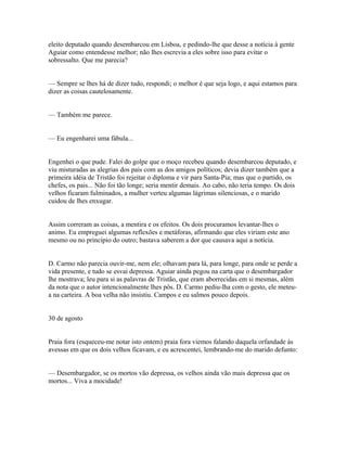 eleito deputado quando desembarcou em Lisboa, e pedindo-lhe que desse a notícia à gente
Aguiar como entendesse melhor; não lhes escrevia a eles sobre isso para evitar o
sobressalto. Que me parecia?
— Sempre se lhes há de dizer tudo, respondi; o melhor é que seja logo, e aqui estamos para
dizer as coisas cautelosamente.
— Também me parece.
— Eu engenharei uma fábula...
Engenhei o que pude. Falei do golpe que o moço recebeu quando desembarcou deputado, e
viu misturadas as alegrias dos pais com as dos amigos políticos; devia dizer também que a
primeira idéia de Tristão foi rejeitar o diploma e vir para Santa-Pia; mas que o partido, os
chefes, os pais... Não foi tão longe; seria mentir demais. Ao cabo, não teria tempo. Os dois
velhos ficaram fulminados, a mulher verteu algumas lágrimas silenciosas, e o marido
cuidou de lhes enxugar.
Assim correram as coisas, a mentira e os efeitos. Os dois procuramos levantar-lhes o
animo. Eu empreguei algumas reflexões e metáforas, afirmando que eles viriam este ano
mesmo ou no princípio do outro; bastava saberem a dor que causava aqui a notícia.
D. Carmo não parecia ouvir-me, nem ele; olhavam para lá, para longe, para onde se perde a
vida presente, e tudo se esvai depressa. Aguiar ainda pegou na carta que o desembargador
lhe mostrava; leu para si as palavras de Tristão, que eram aborrecidas em si mesmas, além
da nota que o autor intencionalmente lhes pôs. D. Carmo pediu-lha com o gesto, ele meteua na carteira. A boa velha não insistiu. Campos e eu salmos pouco depois.
30 de agosto
Praia fora (esqueceu-me notar isto ontem) praia fora viemos falando daquela orfandade às
avessas em que os dois velhos ficavam, e eu acrescentei, lembrando-me do marido defunto:
— Desembargador, se os mortos vão depressa, os velhos ainda vão mais depressa que os
mortos... Viva a mocidade!

 