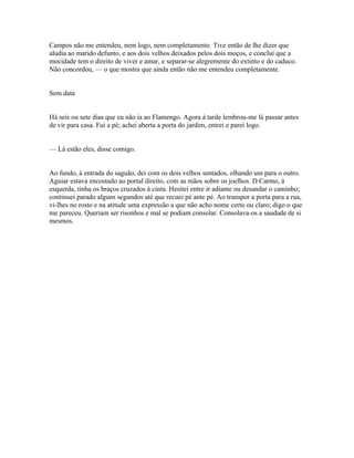 Campos não me entendeu, nem logo, nem completamente. Tive então de lhe dizer que
aludia ao marido defunto, e aos dois velhos deixados pelos dois moços, e concluí que a
mocidade tem o direito de viver e amar, e separar-se alegremente do extinto e do caduco.
Não concordou, — o que mostra que ainda então não me entendeu completamente.
Sem data
Há seis ou sete dias que eu não ia ao Flamengo. Agora à tarde lembrou-me lá passar antes
de vir para casa. Fui a pé; achei aberta a porta do jardim, entrei e parei logo.
— Lá estão eles, disse comigo.
Ao fundo, à entrada do saguão, dei com os dois velhos sentados, olhando um para o outro.
Aguiar estava encostado ao portal direito, com as mãos sobre os joelhos. D Carmo, à
esquerda, tinha os braços cruzados à cinta. Hesitei entre ir adiante ou desandar o caminho;
continuei parado alguns segundos até que recuei pé ante pé. Ao transpor a porta para a rua,
vi-lhes no rosto e na atitude uma expressão a que não acho nome certo ou claro; digo o que
me pareceu. Queriam ser risonhos e mal se podiam consolar. Consolava-os a saudade de si
mesmos.

 
