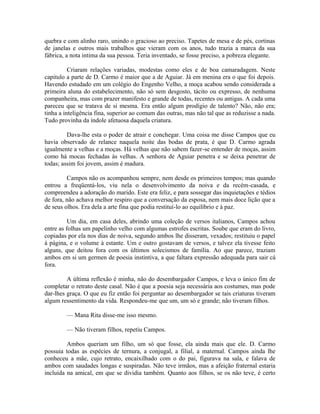 quebra e com alinho raro, unindo o gracioso ao preciso. Tapetes de mesa e de pés, cortinas
de janelas e outros mais trabalhos que vieram com os anos, tudo trazia a marca da sua
fábrica, a nota intima da sua pessoa. Teria inventado, se fosse preciso, a pobreza elegante.
Criaram relações variadas, modestas como eles e de boa camaradagem. Neste
capitulo a parte de D. Carmo é maior que a de Aguiar. Já em menina era o que foi depois.
Havendo estudado em um colégio do Engenho Velho, a moça acabou sendo considerada a
primeira aluna do estabelecimento, não só sem desgosto, tácito ou expresso, de nenhuma
companheira, mas com prazer manifesto e grande de todas, recentes ou antigas. A cada uma
pareceu que se tratava de si mesma. Era então algum prodígio de talento? Não, não era;
tinha a inteligência fina, superior ao comum das outras, mas não tal que as reduzisse a nada.
Tudo provinha da índole afetuosa daquela criatura.
Dava-lhe esta o poder de atrair e conchegar. Uma coisa me disse Campos que eu
havia observado de relance naquela noite das bodas de prata, é que D. Carmo agrada
igualmente a velhas e a moças. Há velhas que não sabem fazer-se entender de moças, assim
como há mocas fechadas às velhas. A senhora de Aguiar penetra e se deixa penetrar de
todas; assim foi jovem, assim é madura.
Campos não os acompanhou sempre, nem desde os primeiros tempos; mas quando
entrou a freqüentá-los, viu nela o desenvolvimento da noiva e da recém-casada, e
compreendeu a adoração do marido. Este era feliz, e para sossegar das inquietações e tédios
de fora, não achava melhor respiro que a conversação da esposa, nem mais doce lição que a
de seus olhos. Era dela a arte fina que podia restituí-lo ao equilíbrio e à paz.
Um dia, em casa deles, abrindo uma coleção de versos italianos, Campos achou
entre as folhas um papelinho velho com algumas estrofes escritas. Soube que eram do livro,
copiadas por ela nos dias de noiva, segundo ambos lhe disseram, vexados; restituiu o papel
à página, e o volume à estante. Um e outro gostavam de versos, e talvez ela tivesse feito
alguns, que deitou fora com os últimos solecismos de família. Ao que parece, traziam
ambos em si um germen de poesia instintiva, a que faltara expressão adequada para sair cá
fora.
A última reflexão é minha, não do desembargador Campos, e leva o único fim de
completar o retrato deste casal. Não é que a poesia seja necessária aos costumes, mas pode
dar-lhes graça. O que eu fiz então foi perguntar ao desembargador se tais criaturas tiveram
algum ressentimento da vida. Respondeu-me que um, um só e grande; não tiveram filhos.
— Mana Rita disse-me isso mesmo.
— Não tiveram filhos, repetiu Campos.
Ambos queriam um filho, um só que fosse, ela ainda mais que ele. D. Carmo
possuia todas as espécies de ternura, a conjugal, a filial, a maternal. Campos ainda lhe
conheceu a mãe, cujo retrato, encaixilhado com o do pai, figurava na sala, e falava de
ambos com saudades longas e suspiradas. Não teve irmãos, mas a afeição fraternal estaria
incluída na amical, em que se dividia também. Quanto aos filhos, se os não teve, é certo

 