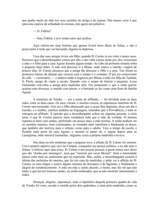 que punha muito de mãe nos seus carinhos de amiga e de esposa. Não menos certo é que
para essa espécie de orfandade às avessas, tem agora um paliativo.
— D. Fidélia?
— Sim, Fidélia; e teve ainda outro que acabou.
Aqui referiu-me uma história que apenas levará meia dúzia de linhas, e não é
pouco para a tarde que vai baixando; digamo-la depressa.
Uma das suas amigas tivera um filho, quando D. Carmo ia em vinte e tantos anos.
Sucessos que o desembargador contou por alto e não valia a pena instar por eles, trouxeram
a mãe e o filho para a casa Aguiar durante algum tempo. Ao cabo da primeira semana tinha
o pequeno duas mães. A mãe real precisou ir a Minas, onde estava o marido; viagem de
poucos dias. D. Carmo alcançou que a amiga lhe deixasse o filho e a ama. Tais foram os
primeiros liames da afeição que cresceu com o tempo e o costume. O pai era comerciante
de café, — comissário, — e andava então a negócios por Minas; a mãe era filha de Taubaté,
S. Paulo, amiga de viajar a cavalo. Quando veio o tempo de batizar o pequeno, Luisa
Guimarães convidou a amiga para madrinha dele. Era justamente o que a outra queria;
aceitou com alvoroço, o marido com prazer, e o batizado se fez como uma festa da família
Aguiar.
A meninice de Tristão, — era o nome do afilhado, — foi dividida entre as duas
mães, entre as duas casas. Os anos vieram, o menino crescia, as esperanças maternas de D.
Carmo iam morrendo. Este era o filho abençoado que o acaso lhes deparara, disse um dia o
marido; e a mulher, católica também na linguagem, emendou que a Providência, e toda se
entregou ao afilhado. A opinião que o desembargador achou em algumas pessoas, e creio
justa, é que D. Carmo parecia mais verdadeira mãe que a mãe de verdade. O menino
repartia-se bem com ambas, preferindo um pouco mais a mãe postiça. A razão podiam ser
os carinhos maiores, mais continuados, as vontades mais satisfeitas e finalmente os doces,
que também são motivos para o infante, como para o adulto. Veio o tempo da escola, e
ficando mais perto da casa Aguiar, o menino ia jantar ali, e seguia depois para as
Laranjeiras, onde morava Guimarães. Algumas vezes a própria madrinha o levava.
Nas duas ou três moléstias que o pequeno teve, a aflição de D. Carmo foi enorme.
Uso o próprio adjetivo que ouvi ao Campos, conquanto me pareça enfático, e eu não amo a
ênfase. Confesso aqui uma coisa. D. Carmo é das poucas pessoas a quem nunca ouvi dizer
que são "doidas por morangos", nem que "morrem por ouvir Mozart". Nela a intensidade
parece estar mais no sentimento que na expressão. Mas, enfim, o desembargador assistiu à
última das moléstias do menino, que foi em casa da madrinha, e pôde ver a aflição de D.
Carmo, os seus afagos e sustos, alguns minutos de desespero e de lágrimas, e finalmente a
alegria do restabelecimento. A mãe era mãe e sentiu decerto, e muito, mas diz ele que não
tanto; é que haverá ternuras atadas, ou ainda moderadas, que se não mostram inteiramente a
todos.
Doenças, alegrias, esperanças, todo o repertório daquela primeira quadra da vida
de Tristão foi visto, ouvido e sentido pelos dois padrinhos, e mais pela madrinha, como se

 