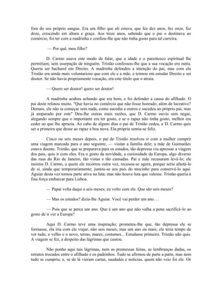fora do seu próprio sangue. Era um filho que ali estava, que fez dez anos, fez onze, fez
doze, crescendo em altura e graça. Aos treze anos, sabendo que o pai o destinava ao
comércio, foi ter com a madrinha e confiou-lhe que não tinha gosto para tal carreira.
— Por quê, meu filho?
D. Carmo usava este modo de falar, que a idade e o parentesco espiritual lhe
permitiam, sem usurpação de ninguém. Tristão confessou-lhe que a sua vocação era outra.
Queria ser bacharel em Direito. A madrinha defendeu a intenção do pai, mas com ela
Tristão era ainda mais voluntarioso que com ele e a mãe, e teimou em estudar Direito e ser
doutor. Se não havia propriamente vocação, era este titulo que o atraia.
— Quero ser doutor! quero ser doutor!
A madrinha acabou achando que era bom, e foi defender a causa do afilhado. O
pai deste relutou muito. "Que havia no comércio que não fosse honrado, além de lucrativo?
Demais, ele não ia começar sem nada, como sucedia a outros e sucedeu ao próprio pai, mas
já amparado por este" Deu-lhe outras mais razões, que D. Carmo ouviu sem negar,
alegando sempre que o importante era ter gosto, e se o rapaz não tinha gosto, melhor era
ceder ao que lhe aprazia. Ao cabo de alguns dias o pai de Tristão cedeu, e D. Carmo quis
ser a primeira que desse ao rapaz a boa nova. Ela própria sentia-se feliz.
Cinco ou seis meses depois, o pai de Tristão resolveu ir com a mulher cumprir
uma viagem marcada para o ano seguinte, — visitar a família dele; a mãe de Guimarães
estava doente. Tristão, que se preparava para os estudos, tão depressa viu apressar a viagem
dos pais, quis ir com eles. Era o gosto da novidade, a curiosidade da Europa, algo diverso
das ruas do Rio de Janeiro, tão vistas e tão cansadas. Pai e mãe recusaram levá-lo; ele
insistiu D. Carmo, a quem ele recorreu outra vez, recusou-se agora, porque seria afastá-lo
de si, ainda que temporariamente; juntou-se aos pais do mocinho para conservá-lo aqui.
Aguiar desta vez tomou parte ativa na luta; mas não houve luta que valesse. Tristão queria à
fina força embarcar para Lisboa.
— Papai volta daqui a seis meses; eu volto com ele. Que são seis meses?
— Mas os estudos? dizia-lhe Aguiar. Você vai perder um ano. . .
— Pois que se perca um ano. Que é um ano que não valha a pena sacrificá-lo ao
gosto de ir ver a Europa?
Aqui D. Carmo teve uma inspiração; prometeu-lhe que, tão depressa ele se
formasse, ela iria com ele viajar, não seis meses, mas um ano ou mais; ele teria tempo de
ver tudo, o velho e o novo, terras, mares, costumes... Estudasse primeiro. Tristão não quis.
A viagem se fez, a despeito das lágrimas que custou.
Não ponho aqui tais lágrimas, nem as promessas feitas, as lembranças dadas, os
retratos trocados entre o afilhado e os padrinhos. Tudo se afirmou de parte a parte, mas nem
tudo se cumpriu; e, se de lá vieram cartas, saudades e noticias, quem não veio foi ele. Os

 