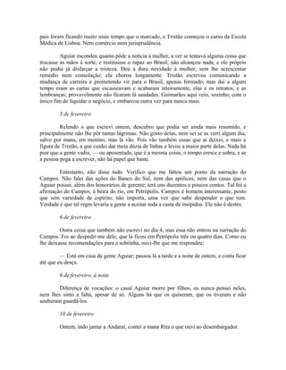 pais foram ficando muito mais tempo que o marcado, e Tristão começou o curso da Escola
Médica de Lisboa. Nem comércio nem jurisprudência.
Aguiar escondeu quanto pôde a noticia à mulher, a ver se tentava alguma coisa que
trocasse as mãos à sorte, e restituisse o rapaz ao Brasil; não alcançou nada, e ele próprio
não podia já disfarçar a tristeza. Deu a dura novidade à mulher, sem lhe acrescentar
remédio nem consolação; ela chorou longamente. Tristão escreveu comunicando a
mudança de carreira e prometendo vir para o Brasil, apenas formado; mas daí a algum
tempo eram as cartas que escasseavam e acabaram inteiramente, elas e os retratos, e as
lembranças; provavelmente não ficaram lá saudades. Guimarães aqui veio, sozinho, com o
único fim de liquidar o negócio, e embarcou outra vez para nunca mais.
5 de fevereiro
Relendo o que escrevi ontem, descubro que podia ser ainda mais resumido, e
principalmente não lhe pôr tantas lágrimas. Não gosto delas, nem sei se as verti algum dia,
salvo por mana, em menino; mas lá vão. Pois vão também essas que ai deixei, e mais a
figura de Tristão, a que cuidei dar meia dúzia de linhas e levou a maior parte delas. Nada há
pior que a gente vadia, — ou aposentada, que é a mesma coisa; o tempo cresce e sobra, e se
a pessoa pega a escrever, não há papel que baste.
Entretanto, não disse tudo. Verifico que me faltou um ponto da narração do
Campos. Não falei das ações do Banco do Sul, nem das apólices, nem das casas que o
Aguiar possui, além dos honorários de gerente; terá uns duzentos e poucos contos. Tal foi a
afirmação do Campos, à beira do rio, em Petrópolis. Campos é homem interessante, posto
que sem variedade de espírito; não importa, uma vez que sabe despender o que tem.
Verdade é que tal regra levaria a gente a aceitar toda a casta de insípidos. Ele não é destes.
6 de fevereiro
Outra coisa que também não escrevi no dia 4, mas essa não entrou na narração do
Campos. Foi ao despedir-me dele, que lá ficou em Petrópolis três ou quatro dias. Como eu
lhe deixasse recomendações para a sobrinha, ouvi-lhe que me respondeu:
— Está em casa da gente Aguiar; passou lá a tarde e a noite de ontem, e conta ficar
até que eu desça.
6 de fevereiro, à noite
Diferença de vocações: o casal Aguiar morre por filhos, eu nunca pensei neles,
nem lhes sinto a falta, apesar de só. Alguns há que os quiseram, que os tiveram e não
souberam guardá-los.
10 de fevereiro
Ontem, indo jantar a Andaraí, contei a mana Rita o que ouvi ao desembargador.

 