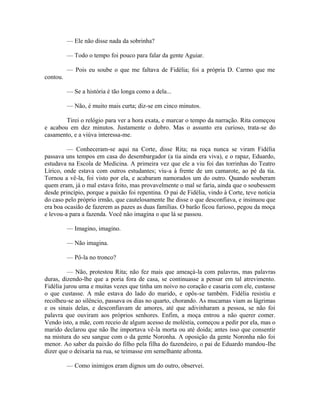 — Ele não disse nada da sobrinha?
— Todo o tempo foi pouco para falar da gente Aguiar.
— Pois eu soube o que me faltava de Fidélia; foi a própria D. Carmo que me
contou.
— Se a história é tão longa como a dela...
— Não, é muito mais curta; diz-se em cinco minutos.
Tirei o relógio para ver a hora exata, e marcar o tempo da narração. Rita começou
e acabou em dez minutos. Justamente o dobro. Mas o assunto era curioso, trata-se do
casamento, e a viúva interessa-me.
— Conheceram-se aqui na Corte, disse Rita; na roça nunca se viram Fidélia
passava uns tempos em casa do desembargador (a tia ainda era viva), e o rapaz, Eduardo,
estudava na Escola de Medicina. A primeira vez que ele a viu foi das torrinhas do Teatro
Lírico, onde estava com outros estudantes; viu-a à frente de um camarote, ao pé da tia.
Tornou a vê-la, foi visto por ela, e acabaram namorados um do outro. Quando souberam
quem eram, já o mal estava feito, mas provavelmente o mal se faria, ainda que o soubessem
desde princípio, porque a paixão foi repentina. O pai de Fidélia, vindo à Corte, teve noticia
do caso pelo próprio irmão, que cautelosamente lhe disse o que desconfiava, e insinuou que
era boa ocasião de fazerem as pazes as duas famílias. O barão ficou furioso, pegou da moça
e levou-a para a fazenda. Você não imagina o que lá se passou.
— Imagino, imagino.
— Não imagina.
— Pô-la no tronco?
— Não, protestou Rita; não fez mais que ameaçá-la com palavras, mas palavras
duras, dizendo-lhe que a poria fora de casa, se continuasse a pensar em tal atrevimento.
Fidélia jurou uma e muitas vezes que tinha um noivo no coração e casaria com ele, custasse
o que custasse. A mãe estava do lado do marido, e opôs-se também. Fidélia resistiu e
recolheu-se ao silêncio, passava os dias no quarto, chorando. As mucamas viam as lágrimas
e os sinais delas, e desconfiavam de amores, até que adivinharam a pessoa, se não foi
palavra que ouviram aos próprios senhores. Enfim, a moça entrou a não querer comer.
Vendo isto, a mãe, com receio de algum acesso de moléstia, começou a pedir por ela, mas o
marido declarou que não lhe importava vê-la morta ou até doida; antes isso que consentir
na mistura do seu sangue com o da gente Noronha. A oposição da gente Noronha não foi
menor. Ao saber da paixão do filho pela filha do fazendeiro, o pai de Eduardo mandou-Ihe
dizer que o deixaria na rua, se teimasse em semelhante afronta.
— Como inimigos eram dignos um do outro, observei.

 