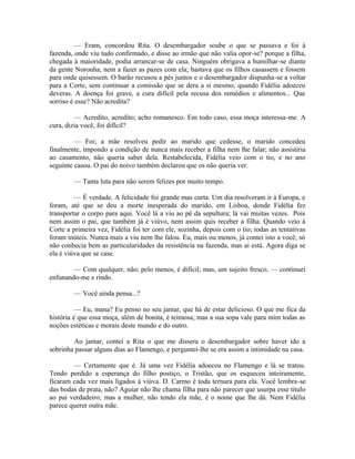 — Eram, concordou Rita. O desembargador soube o que se passava e foi à
fazenda, onde viu tudo confirmado, e disse ao irmão que não valia opor-se? porque a filha,
chegada à maioridade, podia arrancar-se de casa. Ninguém obrigava a humilhar-se diante
da gente Noronha, nem a fazer as pazes com ela; bastava que os filhos casassem e fossem
para onde quisessem. O barão recusou a pés juntos e o desembargador dispunha-se a voltar
para a Corte, sem continuar a comissão que se dera a si mesmo, quando Fidélia adoeceu
deveras. A doença foi grave, a cura difícil pela recusa dos remédios e alimentos... Que
sorriso é esse? Não acredita?
— Acredito, acredito; acho romanesco. Em todo caso, essa moça interessa-me. A
cura, dizia você, foi difícil?
— Foi; a mãe resolveu pedir ao marido que cedesse, o marido concedeu
finalmente, impondo a condição de nunca mais receber a filha nem lhe falar; não assistiria
ao casamento, não queria saber dela. Restabelecida, Fidélia veio com o tio, e no ano
seguinte casou. O pai do noivo também declarou que os não queria ver.
— Tanta luta para não serem felizes por muito tempo.
— É verdade. A felicidade foi grande mas curta. Um dia resolveram ir à Europa, e
foram, até que se deu a morte inesperada do marido, em Lisboa, donde Fidélia fez
transportar o corpo para aqui. Você lá a viu ao pé da sepultura; lá vai muitas vezes. Pois
nem assim o pai, que também já é viúvo, nem assim quis receber a filha. Quando veio à
Corte a primeira vez, Fidélia foi ter com ele, sozinha, depois com o tio; todas as tentativas
foram inúteis. Nunca mais a viu nem lhe falou. Eu, mais ou menos, já contei isto a você; só
não conhecia bem as particularidades da resistência na fazenda, mas ai está. Agora diga se
ela é viúva que se case.
— Com qualquer, não; pelo menos, é difícil; mas, um sujeito fresco, — continuei
enfunando-me e rindo.
— Você ainda pensa...?
— Eu, mana? Eu penso no seu jantar, que há de estar delicioso. O que me fica da
história é que essa moça, além de bonita, é teimosa; mas a sua sopa vale para mim todas as
noções estéticas e morais deste mundo e do outro.
Ao jantar, contei a Rita o que me dissera o desembargador sobre haver ido a
sobrinha passar alguns dias ao Flamengo, e perguntei-lhe se era assim a intimidade na casa.
— Certamente que é. Já uma vez Fidélia adoeceu no Flamengo e lá se tratou.
Tendo perdido a esperança do filho postiço, o Tristão, que os esqueceu inteiramente,
ficaram cada vez mais ligados à viúva. D. Carmo é toda ternura para ela. Você lembra-se
das bodas de prata, não? Aguiar não lhe chama filha para não parecer que usurpa esse titulo
ao pai verdadeiro; mas a mulher, não tendo ela mãe, é o nome que lhe dá. Nem Fidélia
parece querer outra mãe.

 