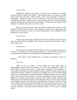 11 de fevereiro
Antigamente, quando eu era menino, ouvia dizer que às crianças só se punham
nomes de santos ou santas. Mas Fidélia...? Não conheço santa com tal nome, ou sequer
mulher pagã. Terá sido dado à filha do barão, como a forma feminina de Fidélio em
homenagem a Beethoven? Pode ser; mas eu não sei se ele teria dessas inspirações e
reminiscências artísticas. Verdade é que o nome da família que serve ao titulo nobiliário,
Santa-Pia, também não acho na lista dos canonizados, e a única pessoa que conheço, assim
chamada? é a de Dante: Ricorditi di me, che son la Pia.
Parece que já não queremos Anas nem Marias, Catarinas nem Joanas, e vamos
entrando em outra onomástica, para variar o aspecto às pessoas. Tudo serão modas neste
mundo, exceto as estrelas e eu, que sou o mesmo antigo sujeito, salvo o trabalho das notas
diplomáticas, agora nenhum.
18 de fevereiro
Campos disse-me hoje que o irmão lhe escrevera, em segredo, ter ouvido na roca o
boato de uma lei próxima de abolição. Ele, Campos, não crê que este ministério a faça, e
não se espera outro.
24 de fevereiro
A data de hoje (revolução de 1848) lembra-me a festa de rapazes que tivemos em
S. Paulo, e um brinde que eu fiz ao grande Lamartine. Ai, viçosos tempos! Eu estava no
meu primeiro ano de Direito. Como falasse disso ao desembargador, disse-me este:
— Meu irmão crê que também aqui a revolução está próxima, e com ela a
República.
2 de março
Venho da casa do Aguiar. Lá achei Fidélia, um primo desta, filho do
desembargador, aluno da Escola de Marinha (16 anos) e um empregado do Banco do
Brasil. Passei uma boa hora ou mais. A velha esteve encantadora, a moça também, e a
conversação evitou tudo o que pudesse lembrar a ambas a respectiva perda, uma do esposo,
outra do filho postiço. Contavam-se histórias de sociedade, que eu ouvi sorrindo, quando
era preciso, ou consternado nas ocasiões pertinentes. Também eu contei uma, de sociedade
alheia e remota mas o receio de lembrar à viúva Noronha alguma terra por onde houvesse
andado com o marido me faz encurtar a narração e não começar segunda. Entretanto, ela
referiu duas ou três reminiscências de viagem, impressões do que vira em museus da Itália
e da Alemanha. Da nossa terra dissemos coisas agradáveis e sempre de acordo A mesma
torre da Matriz da Glória, que alguns defenderam como necessária, deixou-nos a nós, a ela
e a mim, concordes no desacordo, sem que aliás eu combatesse ninguém. O casal Aguiar
ouviu-nos sorrindo; o moço da Escola de Marinha tentou, em vão, suscitar a questão
militar.

 