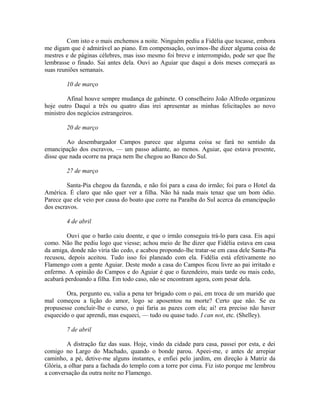 Com isto e o mais enchemos a noite. Ninguém pediu a Fidélia que tocasse, embora
me digam que é admirável ao piano. Em compensação, ouvimos-lhe dizer alguma coisa de
mestres e de páginas célebres, mas isso mesmo foi breve e interrompido, pode ser que lhe
lembrasse o finado. Sai antes dela. Ouvi ao Aguiar que daqui a dois meses começará as
suas reuniões semanais.
10 de março
Afinal houve sempre mudança de gabinete. O conselheiro João Alfredo organizou
hoje outro Daqui a três ou quatro dias irei apresentar as minhas felicitações ao novo
ministro dos negócios estrangeiros.
20 de março
Ao desembargador Campos parece que alguma coisa se fará no sentido da
emancipação dos escravos, — um passo adiante, ao menos. Aguiar, que estava presente,
disse que nada ocorre na praça nem lhe chegou ao Banco do Sul.
27 de março
Santa-Pia chegou da fazenda, e não foi para a casa do irmão; foi para o Hotel da
América. É claro que não quer ver a filha. Não há nada mais tenaz que um bom ódio.
Parece que ele veio por causa do boato que corre na Paraíba do Sul acerca da emancipação
dos escravos.
4 de abril
Ouvi que o barão caiu doente, e que o irmão conseguiu trá-lo para casa. Eis aqui
como. Não lhe pediu logo que viesse; achou meio de lhe dizer que Fidélia estava em casa
da amiga, donde não viria tão cedo, e acabou propondo-lhe tratar-se em casa dele Santa-Pia
recusou, depois aceitou. Tudo isso foi planeado com ela. Fidélia está efetivamente no
Flamengo com a gente Aguiar. Deste modo a casa do Campos ficou livre ao pai irritado e
enfermo. A opinião do Campos e do Aguiar é que o fazendeiro, mais tarde ou mais cedo,
acabará perdoando a filha. Em todo caso, não se encontram agora, com pesar dela.
Ora, pergunto eu, valia a pena ter brigado com o pai, em troca de um marido que
mal começou a lição do amor, logo se aposentou na morte? Certo que não. Se eu
propusesse concluir-lhe o curso, o pai faria as pazes com ela; ai! era preciso não haver
esquecido o que aprendi, mas esqueci, — tudo ou quase tudo. I can not, etc. (Shelley).
7 de abril
A distração faz das suas. Hoje, vindo da cidade para casa, passei por esta, e dei
comigo no Largo do Machado, quando o bonde parou. Apeei-me, e antes de arrepiar
caminho, a pé, detive-me alguns instantes, e enfiei pelo jardim, em direção à Matriz da
Glória, a olhar para a fachada do templo com a torre por cima. Fiz isto porque me lembrou
a conversação da outra noite no Flamengo.

 