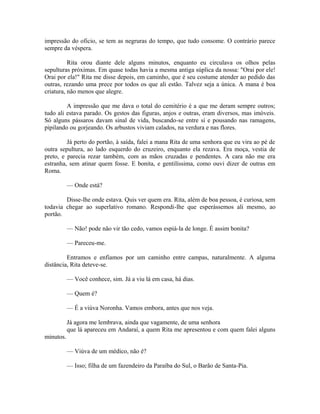 impressão do oficio, se tem as negruras do tempo, que tudo consome. O contrário parece
sempre da véspera.
Rita orou diante dele alguns minutos, enquanto eu circulava os olhos pelas
sepulturas próximas. Em quase todas havia a mesma antiga súplica da nossa: "Orai por ele!
Orai por ela!" Rita me disse depois, em caminho, que é seu costume atender ao pedido das
outras, rezando uma prece por todos os que ali estão. Talvez seja a única. A mana é boa
criatura, não menos que alegre.
A impressão que me dava o total do cemitério é a que me deram sempre outros;
tudo ali estava parado. Os gestos das figuras, anjos e outras, eram diversos, mas imóveis.
Só alguns pássaros davam sinal de vida, buscando-se entre si e pousando nas ramagens,
pipilando ou gorjeando. Os arbustos viviam calados, na verdura e nas flores.
Já perto do portão, à saída, falei a mana Rita de uma senhora que eu vira ao pé de
outra sepultura, ao lado esquerdo do cruzeiro, enquanto ela rezava. Era moça, vestia de
preto, e parecia rezar também, com as mãos cruzadas e pendentes. A cara não me era
estranha, sem atinar quem fosse. E bonita, e gentilíssima, como ouvi dizer de outras em
Roma.
— Onde está?
Disse-lhe onde estava. Quis ver quem era. Rita, além de boa pessoa, é curiosa, sem
todavia chegar ao superlativo romano. Respondi-lhe que esperássemos ali mesmo, ao
portão.
— Não! pode não vir tão cedo, vamos espiá-la de longe. É assim bonita?
— Pareceu-me.
Entramos e enfiamos por um caminho entre campas, naturalmente. A alguma
distância, Rita deteve-se.
— Você conhece, sim. Já a viu lá em casa, há dias.
— Quem é?
— É a viúva Noronha. Vamos embora, antes que nos veja.
Já agora me lembrava, ainda que vagamente, de uma senhora
que lá apareceu em Andaraí, a quem Rita me apresentou e com quem falei alguns
minutos.
— Viúva de um médico, não é?
— Isso; filha de um fazendeiro da Paraíba do Sul, o Barão de Santa-Pia.

 