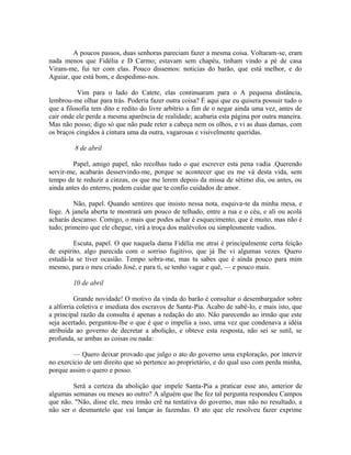A poucos passos, duas senhoras pareciam fazer a mesma coisa. Voltaram-se, eram
nada menos que Fidélia e D Carmo; estavam sem chapéu, tinham vindo a pé de casa
Viram-me, fui ter com elas. Pouco dissemos: noticias do barão, que está melhor, e do
Aguiar, que está bom, e despedimo-nos.
Vim para o lado do Catete, elas continuaram para o A pequena distância,
lembrou-me olhar para trás. Poderia fazer outra coisa? É aqui que eu quisera possuir tudo o
que a filosofia tem dito e redito do livre arbítrio a fim de o negar ainda uma vez, antes de
cair onde ele perde a mesma aparência de realidade; acabaria esta página por outra maneira.
Mas não posso; digo só que não pude reter a cabeça nem os olhos, e vi as duas damas, com
os braços cingidos à cintura uma da outra, vagarosas e visivelmente queridas.
8 de abril
Papel, amigo papel, não recolhas tudo o que escrever esta pena vadia .Querendo
servir-me, acabarás desservindo-me, porque se acontecer que eu me vá desta vida, sem
tempo de te reduzir a cinzas, os que me lerem depois da missa de sétimo dia, ou antes, ou
ainda antes do enterro, podem cuidar que te confio cuidados de amor.
Não, papel. Quando sentires que insisto nessa nota, esquiva-te da minha mesa, e
foge. A janela aberta te mostrará um pouco de telhado, entre a rua e o céu, e ali ou acolá
acharás descanso. Comigo, o mais que podes achar é esquecimento, que é muito, mas não é
tudo; primeiro que ele chegue, virá a troça dos malévolos ou simplesmente vadios.
Escuta, papel. O que naquela dama Fidélia me atrai é principalmente certa feição
de espírito, algo parecida com o sorriso fugitivo, que já lhe vi algumas vezes. Quero
estudá-la se tiver ocasião. Tempo sobra-me, mas tu sabes que é ainda pouco para mim
mesmo, para o meu criado José, e para ti, se tenho vagar e quê, — e pouco mais.
10 de abril
Grande novidade! O motivo da vinda do barão é consultar o desembargador sobre
a alforria coletiva e imediata dos escravos de Santa-Pia. Acabo de sabê-lo, e mais isto, que
a principal razão da consulta é apenas a redação do ato. Não parecendo ao irmão que este
seja acertado, perguntou-lhe o que é que o impelia a isso, uma vez que condenava a idéia
atribuída ao governo de decretar a abolição, e obteve esta resposta, não sei se sutil, se
profunda, se ambas as coisas ou nada:
— Quero deixar provado que julgo o ato do governo uma exploração, por intervir
no exercício de um direito que só pertence ao proprietário, e do qual uso com perda minha,
porque assim o quero e posso.
Será a certeza da abolição que impele Santa-Pia a praticar esse ato, anterior de
algumas semanas ou meses ao outro? A alguém que lhe fez tal pergunta respondeu Campos
que não. "Não, disse ele, meu irmão crê na tentativa do governo, mas não no resultado, a
não ser o desmantelo que vai lançar às fazendas. O ato que ele resolveu fazer exprime

 