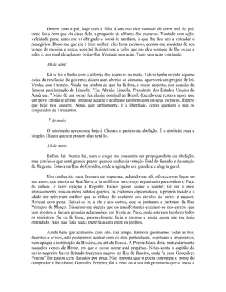 Ontem com o pai, hoje com a filha. Com esta tive vontade de dizer mel do pai,
tanto foi o bem que ela disse dele, a propósito da alforria dos escravos. Vontade sem ação,
veleidade pura; antes me vi obrigado a louvá-lo também, o que lhe deu azo a estender o
panegírico. Disse-me que ele é bom senhor, eles bons escravos, contou-me anedotas de seu
tempo de menina e moça, com tal desinteresse e calor que me deu vontade de lhe pegar a
mão, e, em sinal de aplauso, beijar-lha. Vontade sem ação. Tudo sem ação esta tarde.
19 de abril
Lá se foi o barão com a alforria dos escravos na mala. Talvez tenha ouvido alguma
coisa da resolução do governo; dizem que, abertas as câmaras, aparecerá um projeto de lei.
Venha, que é tempo. Ainda me lembra do que lia lá fora, a nosso respeito, por ocasião da
famosa proclamação de Lincoln: "Eu, Abraão Lincoln, Presidente dos Estados Unidos da
América.. " Mais de um jornal fez alusão nominal ao Brasil, dizendo que restava agora que
um povo cristão e último imitasse aquele e acabasse também com os seus escravos. Espero
que hoje nos louvem. Ainda que tardiamente, é a liberdade, como queriam a sua os
conjurados de Tiradentes.
7 de maio
O ministério apresentou hoje à Câmara o projeto de abolição. É a abolição pura e
simples Dizem que em poucos dias será lei.
13 de maio
Enfim, lei. Nunca fui, nem o cargo me consentia ser propagandista da abolição,
mas confesso que senti grande prazer quando soube da votação final do Senado e da sanção
da Regente. Estava na Rua do Ouvidor, onde a agitação era grande e a alegria geral.
Um conhecido meu, homem de imprensa, achando-me ali, ofereceu-me lugar no
seu carro, que estava na Rua Nova, e ia enfileirar no cortejo organizado para rodear o Paço
da cidade, e fazer ovação à Regente. Estive quase, quase a aceitar, tal era o meu
atordoamento, mas os meus hábitos quietos, os costumes diplomáticos, a própria índole e a
idade me retiveram melhor que as rédeas do cocheiro aos cavalos do carro, e recusei.
Recusei com pena. Deixei-os ir, a ele e aos outros, que se juntaram e partiram da Rua
Primeiro de Março. Disseram-me depois que os manifestantes erguiam-se nos carros, que
iam abertos, e faziam grandes aclamações, em frente ao Paço, onde estavam também todos
os ministros. Se eu lá fosse, provavelmente faria o mesmo e ainda agora não me teria
entendido. Não, não faria nada; meteria a cara entre os joelhos.
Ainda bem que acabamos com isto. Era tempo. Embora queimemos todas as leis,
decretos e avisos, não poderemos acabar com os atos particulares, escrituras e inventários,
nem apagar a instituição da História, ou até da Poesia. A Poesia falará dela, particularmente
naqueles versos de Heine, em que o nosso nome está perpétuo. Neles conta o capitão do
navio negreiro haver deixado trezentos negros no Rio de Janeiro, onde "a casa Gonçalves
Pereira" lhe pagou cem ducados por peça. Não importa que o poeta corrompa o nome do
comprador e lhe chame Gonzales Perreiro; foi a rima ou a sua má pronúncia que o levou a

 