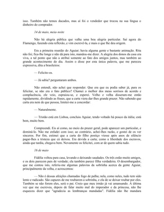 isso. Também não temos ducados, mas aí foi o vendedor que trocou na sua língua o
dinheiro do comprador.
14 de maio, meia-noite
Não há alegria pública que valha uma boa alegria particular. Saí agora do
Flamengo, fazendo esta reflexão, e vim escrevê-la, e mais o que lhe deu origem.
Era a primeira reunião do Aguiar; havia alguma gente e bastante animação. Rita
não foi; fica-lhe longe e não dá para isto, mandou-me dizer. A alegria dos donos da casa era
viva, a tal ponto que não a atribuí somente ao fato dos amigos juntos, mas também ao
grande acontecimento do dia. Assim o disse por esta única palavra, que me pareceu
expressiva, dita a brasileiros:
— Felicito-os.
— Já sabia? perguntaram ambos.
Não entendi, não achei que responder. Que era que eu podia saber já, para os
felicitar, se não era o fato público? Chamei o melhor dos meus sorrisos de acordo e
complacência, ele veio, espraiou-se, e esperei. Velho e velha disseram-me então
rapidamente, dividindo as frases, que a carta viera dar-lhes grande prazer. Não sabendo que
carta era nem de que pessoa, limitei-me a concordar:
— Naturalmente.
— Tristão está em Lisboa, concluiu Aguiar, tendo voltado há pouco da itália; está
bem, muito bem.
Compreendi. Eis aí como, no meio do prazer geral, pode aparecer um particular, e
dominá-lo. Não me enfadei com isso; ao contrário, achei-lhes razão, e gostei de os ver
sinceros. Por fim, estimei que a carta do filho postiço viesse após anos de silêncio
pagar-lhes a tristeza que cá deixou. Era devida a carta; como a liberdade dos escravos,
ainda que tardia, chegava bem. Novamente os felicitei, com ar de quem sabia tudo.
16 de maio
Fidélia voltou para casa, levando e deixando saudades. Os três estão muito amigos,
e os dois parecem pais de verdade; ela também parece filha verdadeira. O desembargador,
que me contou isto, referiu-me algumas palavras da sobrinha acerca da gente Aguiar,
principalmente da velha, e acrescentou:
— Não é dessas afeições chamadas fogo de palha; nela, como neles, tudo tem sido
lento e radicado. São capazes de me roubarem a sobrinha, e ela de se deixar roubar por eles.
Também se não forem eles, será o pai. Creio que meu irmão já vai amansando. A última
vez que me escreveu, depois de falar muito mal do imperador e da princesa, não lhe
esqueceu dizer que "agradecia as lembranças mandadas". Fidélia não lhe mandara

 