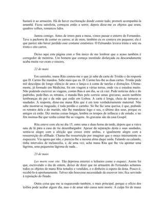 bastará ir ao armazém. Há de haver escrituração donde conste tudo; prometi acompanhá-la
amanhã. Ficou satisfeita, começou então a sorrir, depois disse-me os objetos que eram,
quadros velhos, romances lidos.
Jantou comigo. Antes de irmos para a mesa, vimos passar o enterro do Fernandes.
Teve a pachorra de contar os carros; ai de mim, também eu os contava em pequeno; ela é
que parece não haver perdido esse costume estatístico. O Fernandes levava trinta e sete ou
trinta e oito carros.
Deixo aqui esta página com o fim único de me lembrar que o acaso também é
corregedor de mentiras. Um homem que começa mentindo disfarçada ou descaradamente
acaba muita vez exato e sincero,
22 de maio
Em caminho, mana Rita contou-me o que já sabe da carta de Tristão e da resposta
que D. Carmo lhe mandou. Sabe mais que eu. D. Carmo leu-lhe as duas cartas. Tristão pede
mil desculpas do longo silêncio de anos e lança-o à conta de tarefas e distrações. Ultimamente, já formado em Medicina, foi em viagem a várias terras, onde viu e estudou muito.
Não podendo escrever as viagens, contar-lhas-á um dia, se cá vier. Pede notícias dela e do
padrinho, pede-lhes os retratos, e manda-lhes pelo correio umas gravuras; assim também
lembranças do pai e da mãe que estão em Lisboa. A carta é longa, cheia de ternuras e
saudades. A resposta, disse-me mana Rita que é em tom verdadeiramente maternal. Não
sabe mostrar-se magoada; é toda perdão e carinho. Só lhe faz uma queixa; é que, pedindo
os retratos dela e do marido, não lhe mandasse logo o seu, o último dos seus, porque os
antigos cá estão. Diz muitas coisas longas, lembra os tempos de infância e de estudo, e no
fim insinua-lhe que venha contar-lhe as viagens. As gravaras são da casa Goupil.
Rita esteve com ela no dia 15, entre uma e duas horas da tarde, depois que a viúva
saiu de lá para a casa do tio desembargador. Apesar da separação desta e suas saudades,
sentia-se alegre com a afeição que cresce entre ambas, e igualmente alegre com a
ressurreição do afilhado. Chama-lhe ressurreição por imaginar que o moço inteiramente os
esquecera. Via agora que não, e parecia-lhe a mesma alma daqui saída. Falando ou calando,
tinha intervalos de melancolia, e, de uma vez, acha mana Rita que lhe viu apontar uma
lágrima, uma pequenina lágrima de nada...
23 de maio
Les morts vont vite. Tão depressa enterrei o leiloeiro como o esqueci. Assim foi
que, escrevendo o dia de ontem, deixei de dizer que no armazém do Fernandes achamos
todos os objetos de mana Rita notados e vendidos, e o dinheiro à espera da dona. Pouco é;
recebê-lo-á oportunamente. Talvez não houvesse necessidade de escrever isto; fica servindo
à reputação do finado.
Outra coisa que me ia esquecendo também, e mais principal, porque o ofício dos
leilões pode acabar algum dia, mas o de amar não cansa nem morre. A culpa foi de mana

 