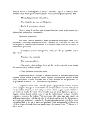 Rita que, em vez de começar por aí, só me deu a notícia no Largo de S. Francisco, indo a
entrar no bonde. Parece que Fidélia mordeu uma pessoa; foram as próprias palavras dela.
— Mordeu? perguntei sem entender logo.
— Sim, há alguém que anda-mordido por ela.
— Isso há de haver muitos, retorqui.
Não teve tempo de me dizer nada, trepara ao bonde e o bonde ia sair; apertou-me a
mão sorrindo, e disse adeus com os dedos.
24 de maio, ao meio-dia
Esta manhã como eu pensasse na pessoa que terá sido mordida pela viúva, veio a
própria viúva ter comigo, consultar-me se devia curá-la ou não. Achei-a na sala com o seu
vestido preto do costume e enfeites brancos, fi-la sentar no canapé, sentei-me na cadeira ao
lado e esperei que falasse.
— Conselheiro, disse ela entre graciosa e séria, que acha que faça? Que case ou
fique viúva?
— Nem uma coisa nem outra.
— Não zombe, conselheiro.
— Não zombo, minha senhora. Viúva não lhe convém, assim tão verde; casada,
sim, mas com quem, a não ser comigo?
— Tinha justamente pensado no senhor.
Peguei-lhe nas mãos, e enfiamos os olhos um no outro, os meus a tal ponto que lhe
rasgaram a testa, a nuca, o dorso do canapé, a parede e foram pousar no rosto do meu
criado, única pessoa existente no quarto, onde eu estava na cama. Na rua apregoava a voz
de quase todas as manhãs: "Vai ... vassouras! vai espanadores!"
Compreendi que era sonho e achei-lhe graça. Os pregões foram andando, enquanto
o meu José pedia desculpa de haver entrado, mas eram nove horas passadas, perto de dez.
Fui às minhas abluções, ao meu café, aos meus jornais. Alguns destes celebram o
aniversário da batalha de Tuiuti. Isto me lembra que, em plena diplomacia, quando lá
chegou a noticia daquela vitória nossa, tive de dar esclarecimentos a alguns jornalistas
estrangeiros sequiosos de verdade. Vinte anos mais, não estarei aqui para repetir esta
lembrança; outros vinte, e não haverá sobrevivente dos jornalistas nem dos diplomatas, ou
raro, muito raro; ainda vinte, e ninguém. E a Terra continuará a girar em volta do Sol com a
mesma fidelidade às leis que os regem, e a batalha de Tuiuti, como a das Termópilas, como
a de Iena, bradará do fundo do abismo aquela palavra da prece de Renan: "Ó abismo! tu és
o deus único!''

 
