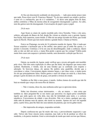 Aí fica um desconcerto acabando em desconsolo, — tudo para anotar pouco mais
que nada. Posso dizer com D. Francisco Manuel: "Eu de meu natural sou miúdo e prolixo;
o estar só e a melancolia, que de si é cuidadoso..." Aí deixo uma página feita de duas,
ambas contrárias e filhas da mesma alma de sexagenário desenganado e guloso. Ao cabo,
nem tão guloso nem tão desenganado. Conversações do papel e para o papel.
26 de maio
Aqui ficam os sinais do sujeito mordido pela viúva Noronha. Vinte e oito anos,
solteiro, advogado do Banco do Sul, donde lhe vieram as relações com o gerente Aguiar;
boa feição, boas maneiras, acaso tímido. É filho de um antigo lavrador do Norte, que reside
agora no Recife. Dizem que tem muito talento e grande futuro. Chama-se Osório.
Esteve no Flamengo, na noite de 14, primeira reunião do Aguiar. Não vi nada que
fizesse suspeitar a inclinação que se lhe atribui, mas parece que já então lhe queria, e a
paixão é crescente. Continua a vê-la em casa do desembargador, onde a conheceu. Quem
sabe se não sai dali um noivo, e mana Rita perde a aposta que faz comigo? Fidélia pode
muito bem casar sem esquecer o primeiro marido, nem desmentir a afeição que lhe teve.
29 de maio
Ontem, na reunião do Aguiar, pude verificar que o jovem advogado está mordido
pela viúva. Não têm outra explicação os olhos que lhe deita; são daqueles que nunca mais
acabam. Realmente, é tímido, mas de uma timidez que se confunde com respeito e
adoração. Se houvesse dança, ele apenas lhe pediria uma quadrilha; duvido que a
convidasse a valsar. Conversaram alguns minutos largos, e por duas vezes, e ainda assim
foi ela que principalmente falou. Osório gastou o mais do tempo em mirá-la, e fazia bem,
porque o gesto da dama era cheio de graça, sem perder a tristeza do estado.
Também eu lhe falei o meu pouco, à janela. Ambos éramos de acordo que não há
baia no mundo que vença a do nosso Rio de Janeiro.
— Não vi muitas, disse ela, mas nenhuma achei que se aproxime desta.
Sobre isto dissemos coisas interessantes, — ela, ao menos, — mas estou que
também eu. Quis perguntar-lhe se nos mares que percorreu viu algum peixe semelhante
àquele que anda agora em volta dela, mas não há intimidade para tanto, e a cortesia
opunha-se. Conversamos da cidade e suas diversões. Não vai a teatro, qualquer que seja,
nada sabe de dramas nem de operas; não insisti no assunto. Apenas me servi da segunda
parte, a parte lírica, para lhe falar dos seus talentos de pianista, que ouvira gabar muito.
— São impressões de amigos, respondeu sorrindo.
Depois confessou-me que há muito não toca, e provavelmente esquecerá o que
sabe. Talvez não fosse sincera nesta conjetura, mas tudo se há de perdoar ao oficio da
modéstia, e ela parece modesta. Guiei a conversação de modo que mais ouvisse que falasse,

 