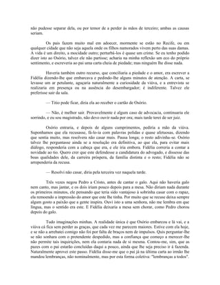 não pudesse separar dela, ou por temor de a perder às mãos de terceiro; ambas as causas
seriam.
Os pais fazem muito mal em adoecer, mormente se estão no Recife, ou em
qualquer cidade que não seja aquela onde os filhos namorados vivem perto das suas damas.
A vida é um direito, a mocidade outro; perturbá-los é quase um crime. Se eu tenho podido
dizer isto ao Osório, talvez ele não partisse; acharia na minha reflexão um eco do próprio
sentimento, e escreveria ao pai uma carta cheia de piedade; mas ninguém lhe disse nada.
Haveria também outro recurso, que conciliaria a piedade e o amor, era escrever a
Fidélia dizendo-lhe que embarcava e pedindo-lhe alguns minutos de atenção. A carta, se
levasse um ar petulante, aguçaria naturalmente a curiosidade da viúva, e a entrevista se
realizaria em presença ou na ausência do desembargador; é indiferente. Talvez ele
preferisse sair da sala.
— Titio pode ficar, diria ela ao receber o cartão de Osório.
— Não, é melhor sair. Provavelmente é algum caso de advocacia, continuaria ele
sorrindo, e eu sou magistrado, não devo ouvir nada por ora; mais tarde terei de ser juiz.
Osório entraria, e depois de alguns cumprimentos, pediria a mão da viúva.
Suponhamos que ela recusasse, fá-lo-ia com palavras polidas e quase afetuosas, dizendo
que sentia muito, mas resolvera não casar mais. Pausa longa; o resto adivinha-se. Osório
talvez lhe perguntasse ainda se a resolução era definitiva, ao que ela, para evitar mais
diálogo, responderia com a cabeça que era, e ele iria embora. Fidélia correria a contar a
novidade ao tio. Quero crer que este defendesse a candidatura do advogado, e dissesse das
boas qualidades dele, da carreira próspera, da família distinta e o resto; Fidélia não se
arrependeria da recusa.
— Resolvi não casar, diria pela terceira vez naquela tarde.
Três vezes negou Pedro a Cristo, antes de cantar o galo. Aqui não haveria galo
nem canto, mas jantar, e os dois iriam pouco depois para a mesa. Não diriam nada durante
os primeiros minutos, ele pensando que teria sido vantajoso à sobrinha casar com o rapaz,
ela remoendo a impressão do amor que este lhe tinha. Por muito que se recuse deixa sempre
algum gosto a paixão que a gente inspira. Ouvi isto a uma senhora, não me lembra em que
língua, mas o sentido era este. E Fidélia deixaria a mesa sem chorar, como Pedro chorou
depois do galo.
Tudo imaginações minhas. A realidade única é que Osório embarcou e lá vai, e a
viúva cá fica sem perder as graças, que cada vez me parecem maiores. Estive com ela hoje,
e se não a arrebatei comigo não foi por falta de braços nem de impulsos. Quis perguntar-lhe
se não sonhara com o pretendente despedido, mas a confiança que começo a merecer-lhe
não permite tais inquirições, nem ela contaria nada de si mesma. Contou-me, sim, que as
pazes com o pai estarão concluídas daqui a pouco, ainda que lhe seja preciso ir à fazenda.
Naturalmente aprovei este passo. Fidélia disse-me que o pai já na última carta ao irmão lhe
mandou lembranças, não nominalmente, mas por esta forma coletiva: "lembranças a todos".

 