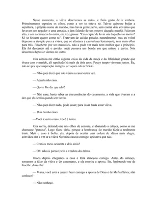 Nesse momento, a viúva descruzava as mãos, e fazia gesto de ir embora.
Primeiramente espraiou os olhos, como a ver se estava só. Talvez quisesse beijar a
sepultura, o próprio nome do marido, mas havia gente perto, sem contar dois coveiros que
levavam um regador e uma enxada, e iam falando de um enterro daquela manhã. Falavam
alto, e um escarnecia do outro, em voz grossa: "Eras capaz de levar um daqueles ao morro?
Só se fossem quatro como tu". Tratavam de caixão pesado, naturalmente, mas eu voltei
depressa a atenção para a viúva, que se afastava e caminhava lentamente, sem mais olhar
para trás. Encoberto por um mausoléu, não a pude ver mais nem melhor que a principio.
Ela foi descendo até o portão, onde passava um bonde em que entrou e partiu. Nós
descemos depois e viemos no outro.
Rita contou-me então alguma coisa da vida da moça e da felicidade grande que
tivera com o marido, ali sepultado há mais de dois anos. Pouco tempo viveram juntos. Eu,
não sei por que inspiração maligna, arrisquei esta reflexão:
— Não quer dizer que não venha a casar outra vez.
— Aquela não casa.
— Quem lhe diz que não?
— Não casa; basta saber as circunstâncias do casamento, a vida que tiveram e a
dor que ela sentiu quando enviuvou.
— Não quer dizer nada, pode casar; para casar basta estar viúva.
— Mas eu não casei.
—Você é outra coisa, você é única.
Rita sorriu, deitando-me uns olhos de censura, e abanando a cabeça, como se me
chamasse "peralta". Logo ficou séria, porque a lembrança do marido fazia-a realmente
triste. Meti o caso à bulha; ela, depois de aceitar uma ordem de idéias mais alegre,
convidou-me a ver se a viúva Noronha casava comigo; apostava que não.
— Com os meus sessenta e dois anos?
— Oh! não os parece; tem a verdura dos trinta.
Pouco depois chegamos a casa e Rita almoçou comigo. Antes do almoço,
tornamos a falar da viúva e do casamento, e ela repetiu a aposta. Eu, lembrando-me de
Goethe, disse-lhe:
— Mana, você está a querer fazer comigo a aposta de Deus e de Mefistófeles; não
conhece?
— Não conheço.

 