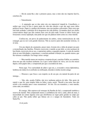 — Há de custar-lhe a dar o primeiro passo, mas a mim não me importa fazê-lo,
concluiu ela.
— Naturalmente.
— A separação que se deu entre nós era impossível impedi-la. Conselheiro, o
senhor que viveu lá fora a maior parte da vida não calcula o que são aqui esses ódios
políticos locais. Papai é o melhor dos homens, mas neo perdoa a adversário. Hoje creio que
está tudo acabado; a abolição fê-lo desgostoso da vida política. Já mandou dizer aos chefes
conservadores daqui que não contem mais com ele para nada. Foram os ódios locais que
trouxeram a nossa separação, mas pode crer que ele padeceu tanto como eu e meu marido.
Confiou-me, em prova do padecimento de ambos, várias reminiscências da vida
conjugal, que eu ouvi com grande interesse. Não as escrevo para não acumular noticias, vá
só uma.
Um ano depois do casamento, pouco mais, tiveram eles a idéia de propor aos pais
a reconciliação das famílias. Primeiro escreveria o marido ao pai dele; se este aceitasse de
boa feição, escreveria ela ao seu, e esperariam ambos a segunda resposta. A carta do marido
dizia as suas felicidades e esperanças, e concluía pedindo a bênção, ou, quando menos, que
lhe retirasse a maldição. Era longa, terna e amiga.
— Meu marido nunca me mostrou a resposta do pai, concluiu Fidélia, ao contrário,
disse-me que não recebera nenhuma. Eu é que a achei depois de viúva, seis ou oito meses
depois, entre papéis dele, e compreendi por que a escondera de mim...
Parou aqui. Tive curiosidade de saber o que era, e, evocando a musa diplomática,
lembrou-me induzi-la à confissão ou retificação, dizendo à minha recente amiga:
— Dissesse o que fosse a seu respeito ou de seu pai, era natural da parte de um
inimigo...
— Não, não, acudiu Fidélia; não teve nenhuma palavra de ódio. Não gosto de
repetir o que foi, uma simples linha ou linha e meia, assim: "Recebi a tua carta, mas não
recebi o teu remédio para o meu reumatismo". Só isto. Ele era reumático, e meu marido,
como sabe, era médico.
Ri comigo. Não esperava tal remoque da Paraíba do Sul, e compreendi também a
reserva do marido. Não compreendi menos a confidência da viúva; cedia, além do mais, à
necessidade de contar alguma coisa que distribuísse ao sogro parte grande na culpa que
cabia ao pai. Não podia tolher que falasse em si o sangue do fazendeiro. Tudo era
Santa-Pia.
14 de junho

 