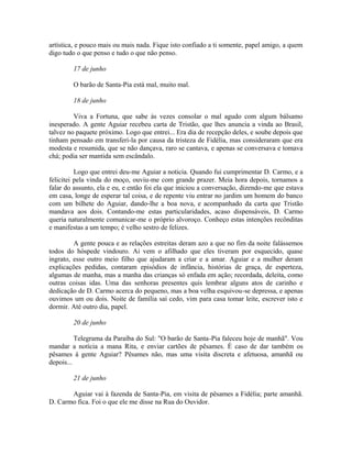 artística, e pouco mais ou mais nada. Fique isto confiado a ti somente, papel amigo, a quem
digo tudo o que penso e tudo o que não penso.
17 de junho
O barão de Santa-Pia está mal, muito mal.
18 de junho
Viva a Fortuna, que sabe às vezes consolar o mal agudo com algum bálsamo
inesperado. A gente Aguiar recebeu carta de Tristão, que lhes anuncia a vinda ao Brasil,
talvez no paquete próximo. Logo que entrei... Era dia de recepção deles, e soube depois que
tinham pensado em transferi-la por causa da tristeza de Fidélia, mas consideraram que era
modesta e resumida, que se não dançava, raro se cantava, e apenas se conversava e tomava
chá; podia ser mantida sem escândalo.
Logo que entrei deu-me Aguiar a noticia. Quando fui cumprimentar D. Carmo, e a
felicitei pela vinda do moço, ouviu-me com grande prazer. Meia hora depois, tornamos a
falar do assunto, ela e eu, e então foi ela que iniciou a conversação, dizendo-me que estava
em casa, longe de esperar tal coisa, e de repente viu entrar no jardim um homem do banco
com um bilhete do Aguiar, dando-lhe a boa nova, e acompanhado da carta que Tristão
mandava aos dois. Contando-me estas particularidades, acaso dispensáveis, D. Carmo
queria naturalmente comunicar-me o próprio alvoroço. Conheço estas intenções recônditas
e manifestas a um tempo; é velho sestro de felizes.
A gente pouca e as relações estreitas deram azo a que no fim da noite falássemos
todos do hóspede vindouro. Ai vem o afilhado que eles tiveram por esquecido, quase
ingrato, esse outro meio filho que ajudaram a criar e a amar. Aguiar e a mulher deram
explicações pedidas, contaram episódios de infância, histórias de graça, de esperteza,
algumas de manha, mas a manha das crianças só enfada em ação; recordada, deleita, como
outras coisas idas. Uma das senhoras presentes quis lembrar alguns atos de carinho e
dedicação de D. Carmo acerca do pequeno, mas a boa velha esquivou-se depressa, e apenas
ouvimos um ou dois. Noite de família saí cedo, vim para casa tomar leite, escrever isto e
dormir. Até outro dia, papel.
20 de junho
Telegrama da Paraíba do Sul: "O barão de Santa-Pia faleceu hoje de manhã". Vou
mandar a notícia a mana Rita, e enviar cartões de pêsames. É caso de dar também os
pêsames à gente Aguiar? Pêsames não, mas uma visita discreta e afetuosa, amanhã ou
depois...
21 de junho
Aguiar vai à fazenda de Santa-Pia, em visita de pêsames a Fidélia; parte amanhã.
D. Carmo fica. Foi o que ele me disse na Rua do Ouvidor.

 