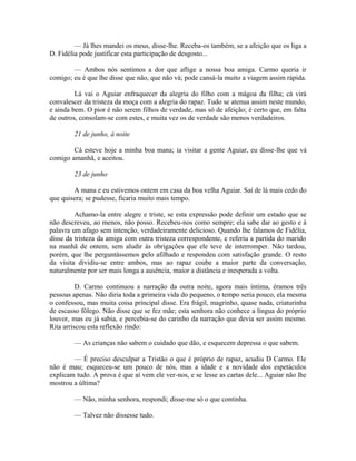 — Já lhes mandei os meus, disse-lhe. Receba-os também, se a afeição que os liga a
D. Fidélia pode justificar esta participação de desgosto...
— Ambos nós sentimos a dor que aflige a nossa boa amiga. Carmo queria ir
comigo; eu é que lhe disse que não, que não vá; pode cansá-la muito a viagem assim rápida.
Lá vai o Aguiar enfraquecer da alegria do filho com a mágoa da filha; cá virá
convalescer da tristeza da moça com a alegria do rapaz. Tudo se atenua assim neste mundo,
e ainda bem. O pior é não serem filhos de verdade, mas só de afeição; é certo que, em falta
de outros, consolam-se com estes, e muita vez os de verdade são menos verdadeiros.
21 de junho, à noite
Cá esteve hoje a minha boa mana; ia visitar a gente Aguiar, eu disse-lhe que vá
comigo amanhã, e aceitou.
23 de junho
A mana e eu estivemos ontem em casa da boa velha Aguiar. Saí de lá mais cedo do
que quisera; se pudesse, ficaria muito mais tempo.
Achamo-la entre alegre e triste, se esta expressão pode definir um estado que se
não descreveu, ao menos, não posso. Recebeu-nos como sempre; ela sabe dar ao gesto e à
palavra um afago sem intenção, verdadeiramente delicioso. Quando lhe falamos de Fidélia,
disse da tristeza da amiga com outra tristeza correspondente, e referiu a partida do marido
na manhã de ontem, sem aludir às obrigações que ele teve de interromper. Não tardou,
porém, que lhe perguntássemos pelo afilhado e respondeu com satisfação grande. O resto
da visita dividiu-se entre ambos, mas ao rapaz coube a maior parte da conversação,
naturalmente por ser mais longa a ausência, maior a distância e inesperada a volta.
D. Carmo continuou a narração da outra noite, agora mais íntima, éramos três
pessoas apenas. Não diria toda a primeira vida do pequeno, o tempo seria pouco, ela mesma
o confessou, mas muita coisa principal disse. Era frágil, magrinho, quase nada, criaturinha
de escasso fôlego. Não disse que se fez mãe; esta senhora não conhece a língua do próprio
louvor, mas eu já sabia, e percebia-se do carinho da narração que devia ser assim mesmo.
Rita arriscou esta reflexão rindo:
— As crianças não sabem o cuidado que dão, e esquecem depressa o que sabem.
— É preciso desculpar a Tristão o que é próprio de rapaz, acudiu D Carmo. Ele
não é mau; esqueceu-se um pouco de nós, mas a idade e a novidade dos espetáculos
explicam tudo. A prova é que aí vem ele ver-nos, e se lesse as cartas dele... Aguiar não lhe
mostrou a última?
— Não, minha senhora, respondi; disse-me só o que continha.
— Talvez não dissesse tudo.

 