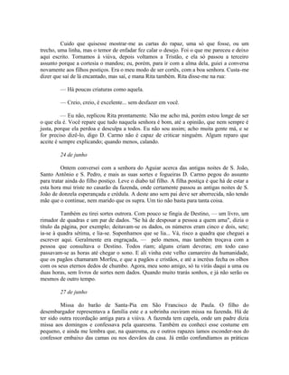Cuido que quisesse mostrar-me as cartas do rapaz, uma só que fosse, ou um
trecho, uma linha, mas o temor de enfadar fez calar o desejo. Foi o que me pareceu e deixo
aqui escrito. Tornamos à viúva, depois voltamos a Tristão, e ela só passou a terceiro
assunto porque a cortesia o mandou; eu, porém, para ir com a alma dela, guiei a conversa
novamente aos filhos postiços. Era o meu modo de ser cortês, com a boa senhora. Custa-me
dizer que saí de lá encantado, mas saí, e mana Rita também. Rita disse-me na rua:
— Há poucas criaturas como aquela.
— Creio, creio, é excelente... sem desfazer em você.
— Eu não, replicou Rita prontamente. Não me acho má, porém estou longe de ser
o que ela é. Você repare que tudo naquela senhora é bom, até a opinião, que nem sempre é
justa, porque ela perdoa e desculpa a todos. Eu não sou assim; acho muita gente má, e se
for preciso dizê-lo, digo D. Carmo não é capaz de criticar ninguém. Algum reparo que
aceite é sempre explicando; quando menos, calando.
24 de junho
Ontem conversei com a senhora do Aguiar acerca das antigas noites de S. João,
Santo Antônio e S. Pedro, e mais as suas sortes e fogueiras D. Carmo pegou do assunto
para tratar ainda do filho postiço. Leve o diabo tal filho. A filha postiça é que há de estar a
esta hora mui triste no casarão da fazenda, onde certamente passou as antigas noites de S.
João de donzela esperançada e crédula. A deste ano sem pai deve ser aborrecida, não tendo
mãe que o continue, nem marido que os supra. Um tio não basta para tanta coisa.
Também eu tirei sortes outrora. Com pouco se fingia de Destino, — um livro, um
rimador de quadras e um par de dados. "Se há de desposar a pessoa a quem ama", dizia o
título da página, por exemplo; deitavam-se os dados, os números eram cinco e dois, sete;
ia-se à quadra sétima, e lia-se. Suponhamos que se lia... Vá, risco a quadra que cheguei a
escrever aqui. Geralmente era engraçada, — pelo menos, mas também troçava com a
pessoa que consultava o Destino. Todos riam; alguns criam deveras; em todo caso
passavam-se as horas até chegar o sono. E ali vinha este velho camareiro da humanidade,
que os pagãos chamaram Morfeu, e que a pagãos e cristãos, e até a incréus fecha os olhos
com os seus eternos dedos de chumbo. Agora, meu sono amigo, só tu virás daqui a uma ou
duas horas, sem livros de sortes nem dados. Quando muito trarás sonhos, e já não serão os
mesmos de outro tempo.
27 de junho
Missa do barão de Santa-Pia em São Francisco de Paula. O filho do
desembargador representava a família este e a sobrinha ouviram missa na fazenda. Há de
ter sido outra recordação antiga para a viúva. A fazenda tem capela, onde um padre dizia
missa aos domingos e confessava pela quaresma. Também eu conheci esse costume em
pequeno, e ainda me lembra que, na quaresma, eu e outros rapazes íamos esconder-nos do
confessor embaixo das camas ou nos desvãos da casa. Já então confundíamos as práticas

 