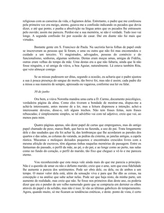 religiosas com as canseiras da vida, e fugíamos delas. Entretanto, o padre que me confessou
pela primeira vez era meigo, atento, guiava-me a confissão indicando os pecados que devia
dizer, e até que ponto, e punha a absolvição na língua antes que os pecados lhe entrassem
pelo ouvido; assim me pareceu. Perdoe-me a sua memória, se não é verdade. Tudo isso vai
longe. A segunda confissão foi por ocasião de casar. Daí em diante não fui mais que
virtudes.
Bastante gente em S. Francisco de Paula. Na sacristia havia folhas de papel onde
se inscreveram as pessoas que lá foram, e uma ou outra que não foi mas encomendou o
cuidado a um terceiro. Vi magistrados, advogados, pessoas do comércio e do
funcionalismo, senhoras, algumas senhoras. Destas eram moças umas, amigas de Fidélia,
outras eram velhas do tempo da mãe. Uma destas era a que não faltaria, ainda que lá não
fosse ninguém, e só amiga da viúva, a boa Aguiar, naturalmente. Lá estava também Rita,
que veio almoçar comigo
Se as missas pudessem ser ditas, segundo a ocasião, eu acharia que o padre ajustou
a sua à pouca presença do sangue do morto, tão breve foi, mas não é assim; cada padre diz
a missa a sua maneira de sempre, apressada ou vagarosa, conforme usa ler ou falar.
30 de junho
Ora bem, a viúva Noronha mandou uma carta a D. Carmo, documento psicológico,
verdadeira página da alma. Como eles tiveram a bondade de mostrar-ma, dispus-me a
achá-la interessante, antes mesmo de a ler, mas a leitura dispensou a intenção; achei-a
interessante deveras, disse-o, reli alguns trechos. Não tem frases feitas, nem frases
rebuscadas; é simplesmente simples, se tal advérbio vai com tal adjetivo; creio que vai, ao
menos para mim.
Quatro páginas apenas, não deste papel de cartas que empregamos, mas do antigo
papel chamado de peso, marca Bath, que havia na fazenda, a uso do pai. Trata longamente
dele e das saudades que ela foi achar lá, das lembranças que lhe acordaram as paredes dos
quartos e das salas, as colunas da varanda, as pedras da cisterna, as janelas antigas, a capela
rústica. Mucamas e moleques deixados pequenos e encontrados crescidos livres com a
mesma afeição de escravos, têm algumas tinhas naquelas memórias de passagem. Entre os
fantasmas do passado, o perfil da mãe, ao pé, o do pai, e ao longe como ao perto, nas salas
como no fundo do coração, o perfil do marido, tão fixo que cheguei a vê-lo e me pareceu
eterno.
Vou reconhecendo que esta moça vale ainda mais do que me parecia a principio.
Não é a questão de amar ou não o defunto marido; creio que o ame, sem que essa fidelidade
lhe aumente a pureza dos sentimentos. Pode ser obra dele, ou dela, ou de ambos a um
tempo. O maior valor dela está, além da sensação viva e para que lhe dão as coisas, na
concepção e na análise que sabe achar nelas. Pode ser que haja nisto, da minha parte, um
aumento de realidade, mas creio que não. Se fosse nos primeiros dias deste ano, eu poderia
dizer que era o pendor de um velho namorado gasto que se comprazia em derreter os olhos
através do papel e da solidão, mas não é isso; lá vão as últimas gabolices do temperamento.
Agora, quando muito, só me ficaram as tendências estéticas, e deste. ponto de vista, é certo

 