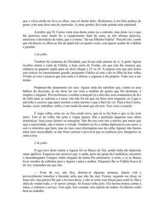 que a viúva ainda me leva os olhos, mas só diante deles. Realmente, é um belo pedaço de
gente, com uma dose rara de expressão. A carta, porém, dá a tudo grande nota espiritual.
Acredito que D. Carmo sinta essa dama como eu a entendo, mas desta vez o que
lhe penetrou mais fundo foi o cumprimento final da carta, as três últimas palavras,
anteriores à derradeira de todas, que é o nome: "da sua filhinha Fidélia". Percebi isto, vendo
que ela desceu os olhos ao fim do papel três ou quatro vezes, sem querer acabar de o dobrar
e guardar.
1 de julho
Também há ventanias de felicidade, que levam tudo adiante de si. A gente Aguiar
recebeu ontem a carta de Fidélia, e hoje outra de Tristão, em que este lhe anuncia que
embarca no paquete inglês para cá; deve chegar a 23 ou 24. A alegria com que eles leram
esta noticia foi naturalmente grande; porquanto Fidélia cá está e diz-se filha da boa velha;
Tristão aí vem e anuncia que esta carta é a última; a seguinte é ele próprio. Tudo isso a um
tempo.
Preparam-lhe alojamento em casa. Aguiar anda tão satisfeito que, contra os seus
hábitos de discrição, já me disse ter em vista a mobília do quarto que lhe destinam; é
simples e elegante. Provavelmente a mulher começará já a obra dos seus ornamentos de lã e
de linho para as cadeiras e a mesa. isto não foi ele que me disse nem ninguém; eu é que o
adivinho e escrevo aqui para mostrar a mim mesmo o que é fácil de ver. Para a boa Carmo,
bordar, coser, trabalhar, enfim, é um modo de amar que ela tem. Tece com o coração.
É regra velha, creio eu, ou fica sendo nova, que só se faz bem o que se faz com
amor. Tem ar de velha, tão justa e vulgar parece. Daí a perfeição daquelas suas obras
domésticas. Será como dormir ou transpirar. Não lhe tiro com isto o mérito; por maior que
seja a necessidade, não é menor a virtude. Também eu fiz a minha diplomacia com amor, e
ouvi a ministros que bem, mas no meu caso (distingamo-nos da velha Aguiar) não bastou
amor nem necessidade; se não fosse carreira é provável que eu acabasse juiz, banqueiro ou
outra coisa.
2 de julho
O que ouvi dizer ontem a Aguiar foi no Banco do Sul, aonde tinha ido depositar
umas apólices. Esqueceu-me escrever que, à saída, perto da igreja da Candelária, encontrei
o desembargador Campos; tinha chegado de Santa-Pia anteontem, à noite, e ia ao Banco
levar recados da sobrinha para o Aguiar e para a mulher. Perguntei-lhe se Fidélia ficava lá
de vez; respondeu-me que não.
— Ficar de vez, não fica; demora-se algumas semanas, depois virá e
provavelmente transfere a fazenda; acho que não faz mal. Ficaria, segundo me disse, se
fosse útil, mas parece-lhe que a lavoura decai, e não se sente com forças para sustê-la. Daí a
idéia de vender tudo, e vir morar comigo. Se ficasse tinha jeito. Ela mesma tomou contas a
todos, e ordenou o serviço. Tem ação, tem vontade, tem espírito de ordem. Os libertos estão
bem no trabalho.

 